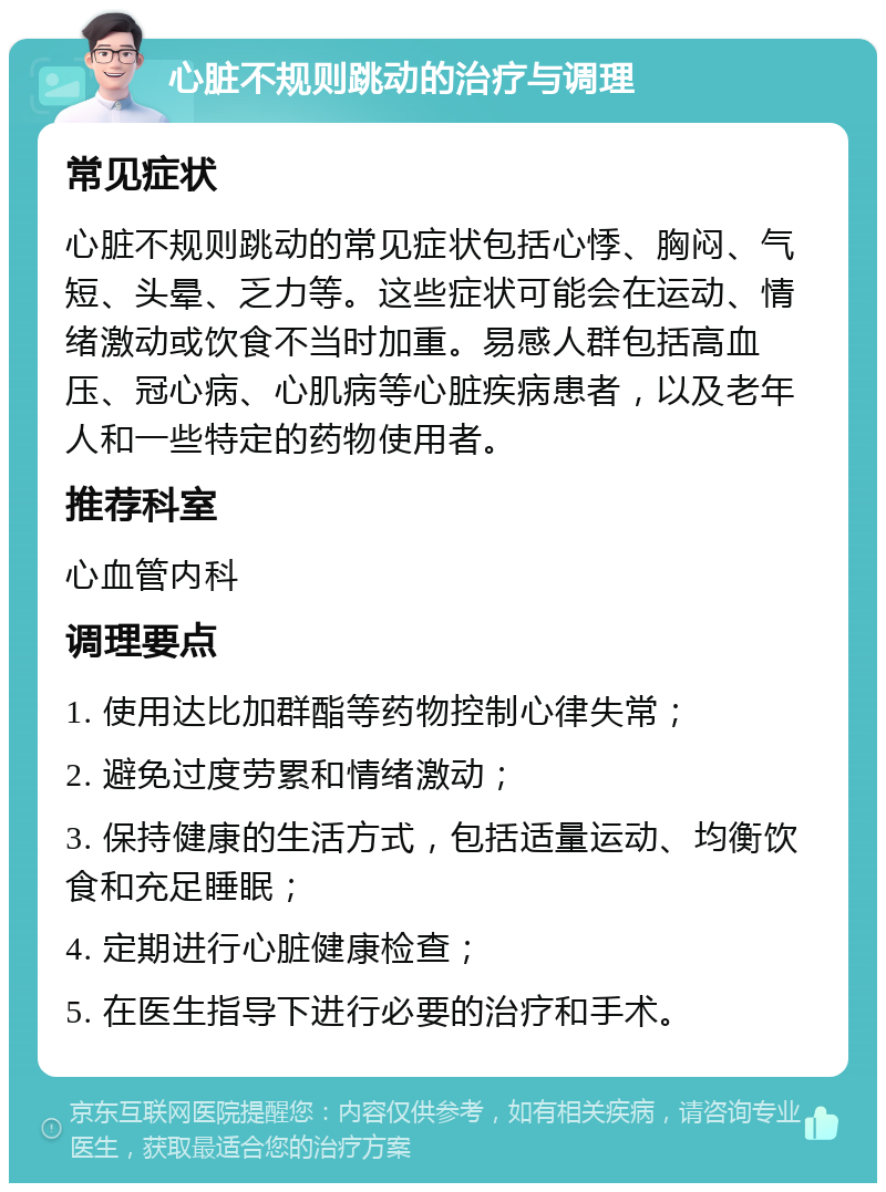 心脏不规则跳动的治疗与调理 常见症状 心脏不规则跳动的常见症状包括心悸、胸闷、气短、头晕、乏力等。这些症状可能会在运动、情绪激动或饮食不当时加重。易感人群包括高血压、冠心病、心肌病等心脏疾病患者，以及老年人和一些特定的药物使用者。 推荐科室 心血管内科 调理要点 1. 使用达比加群酯等药物控制心律失常； 2. 避免过度劳累和情绪激动； 3. 保持健康的生活方式，包括适量运动、均衡饮食和充足睡眠； 4. 定期进行心脏健康检查； 5. 在医生指导下进行必要的治疗和手术。