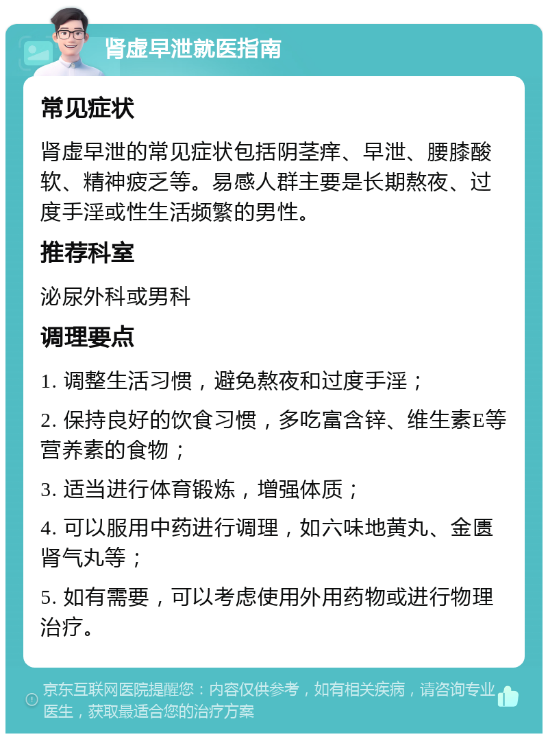 肾虚早泄就医指南 常见症状 肾虚早泄的常见症状包括阴茎痒、早泄、腰膝酸软、精神疲乏等。易感人群主要是长期熬夜、过度手淫或性生活频繁的男性。 推荐科室 泌尿外科或男科 调理要点 1. 调整生活习惯，避免熬夜和过度手淫； 2. 保持良好的饮食习惯，多吃富含锌、维生素E等营养素的食物； 3. 适当进行体育锻炼，增强体质； 4. 可以服用中药进行调理，如六味地黄丸、金匮肾气丸等； 5. 如有需要，可以考虑使用外用药物或进行物理治疗。