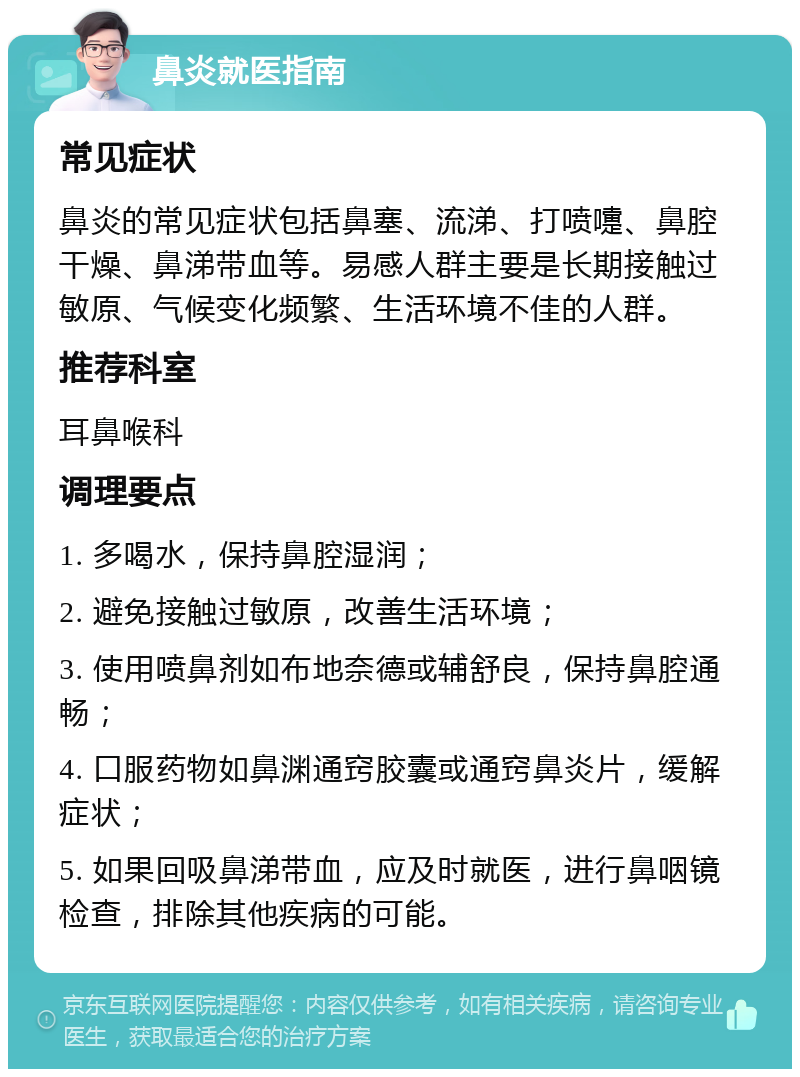 鼻炎就医指南 常见症状 鼻炎的常见症状包括鼻塞、流涕、打喷嚏、鼻腔干燥、鼻涕带血等。易感人群主要是长期接触过敏原、气候变化频繁、生活环境不佳的人群。 推荐科室 耳鼻喉科 调理要点 1. 多喝水，保持鼻腔湿润； 2. 避免接触过敏原，改善生活环境； 3. 使用喷鼻剂如布地奈德或辅舒良，保持鼻腔通畅； 4. 口服药物如鼻渊通窍胶囊或通窍鼻炎片，缓解症状； 5. 如果回吸鼻涕带血，应及时就医，进行鼻咽镜检查，排除其他疾病的可能。