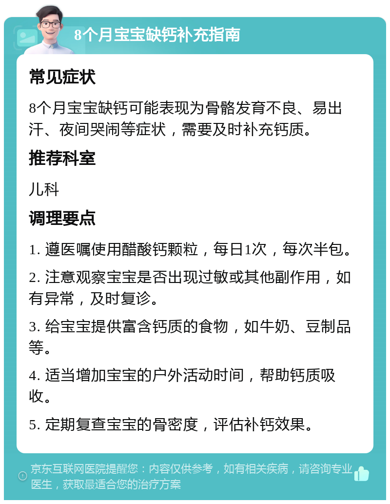 8个月宝宝缺钙补充指南 常见症状 8个月宝宝缺钙可能表现为骨骼发育不良、易出汗、夜间哭闹等症状，需要及时补充钙质。 推荐科室 儿科 调理要点 1. 遵医嘱使用醋酸钙颗粒，每日1次，每次半包。 2. 注意观察宝宝是否出现过敏或其他副作用，如有异常，及时复诊。 3. 给宝宝提供富含钙质的食物，如牛奶、豆制品等。 4. 适当增加宝宝的户外活动时间，帮助钙质吸收。 5. 定期复查宝宝的骨密度，评估补钙效果。