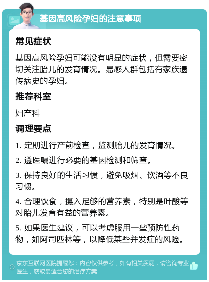 基因高风险孕妇的注意事项 常见症状 基因高风险孕妇可能没有明显的症状，但需要密切关注胎儿的发育情况。易感人群包括有家族遗传病史的孕妇。 推荐科室 妇产科 调理要点 1. 定期进行产前检查，监测胎儿的发育情况。 2. 遵医嘱进行必要的基因检测和筛查。 3. 保持良好的生活习惯，避免吸烟、饮酒等不良习惯。 4. 合理饮食，摄入足够的营养素，特别是叶酸等对胎儿发育有益的营养素。 5. 如果医生建议，可以考虑服用一些预防性药物，如阿司匹林等，以降低某些并发症的风险。