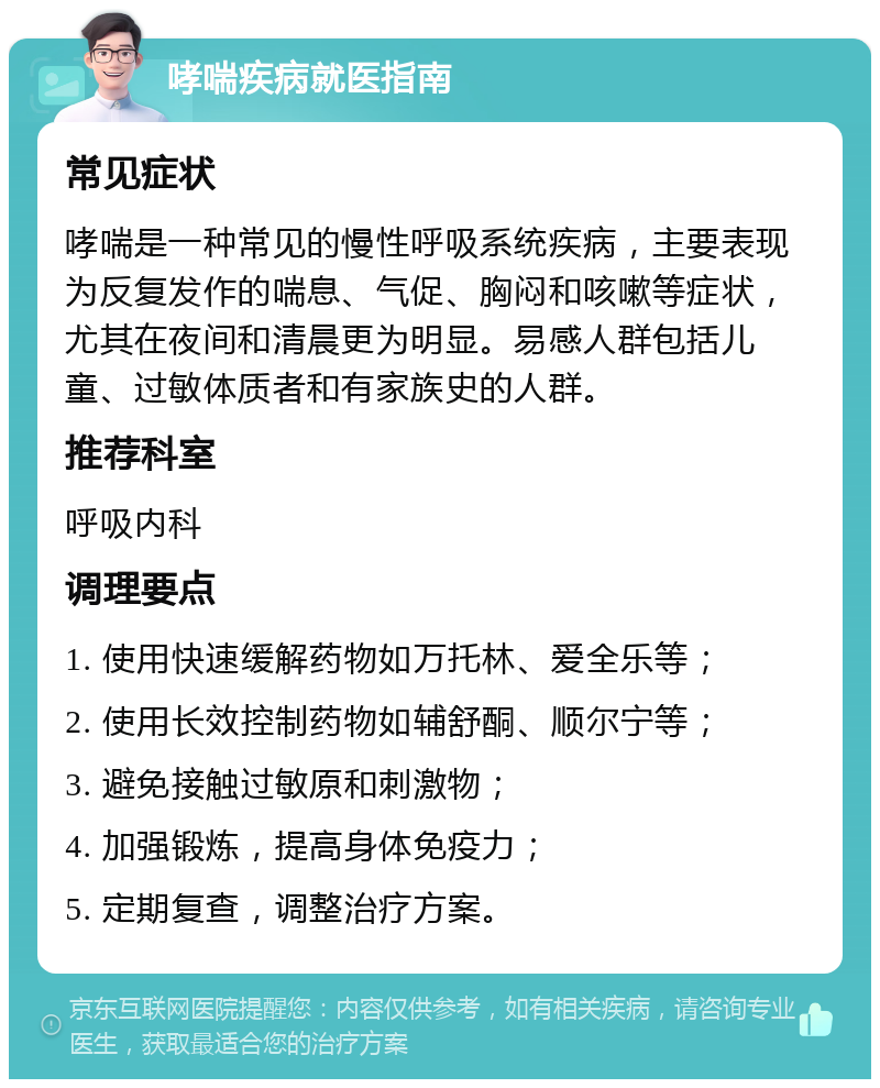 哮喘疾病就医指南 常见症状 哮喘是一种常见的慢性呼吸系统疾病，主要表现为反复发作的喘息、气促、胸闷和咳嗽等症状，尤其在夜间和清晨更为明显。易感人群包括儿童、过敏体质者和有家族史的人群。 推荐科室 呼吸内科 调理要点 1. 使用快速缓解药物如万托林、爱全乐等； 2. 使用长效控制药物如辅舒酮、顺尔宁等； 3. 避免接触过敏原和刺激物； 4. 加强锻炼，提高身体免疫力； 5. 定期复查，调整治疗方案。