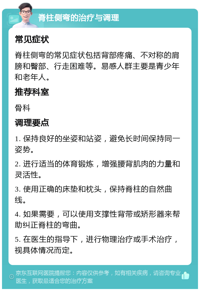 脊柱侧弯的治疗与调理 常见症状 脊柱侧弯的常见症状包括背部疼痛、不对称的肩膀和臀部、行走困难等。易感人群主要是青少年和老年人。 推荐科室 骨科 调理要点 1. 保持良好的坐姿和站姿，避免长时间保持同一姿势。 2. 进行适当的体育锻炼，增强腰背肌肉的力量和灵活性。 3. 使用正确的床垫和枕头，保持脊柱的自然曲线。 4. 如果需要，可以使用支撑性背带或矫形器来帮助纠正脊柱的弯曲。 5. 在医生的指导下，进行物理治疗或手术治疗，视具体情况而定。