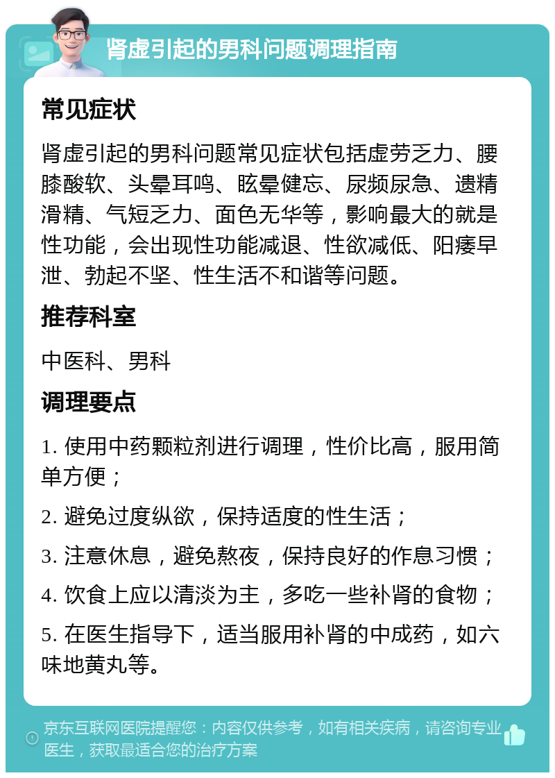 肾虚引起的男科问题调理指南 常见症状 肾虚引起的男科问题常见症状包括虚劳乏力、腰膝酸软、头晕耳鸣、眩晕健忘、尿频尿急、遗精滑精、气短乏力、面色无华等，影响最大的就是性功能，会出现性功能减退、性欲减低、阳痿早泄、勃起不坚、性生活不和谐等问题。 推荐科室 中医科、男科 调理要点 1. 使用中药颗粒剂进行调理，性价比高，服用简单方便； 2. 避免过度纵欲，保持适度的性生活； 3. 注意休息，避免熬夜，保持良好的作息习惯； 4. 饮食上应以清淡为主，多吃一些补肾的食物； 5. 在医生指导下，适当服用补肾的中成药，如六味地黄丸等。