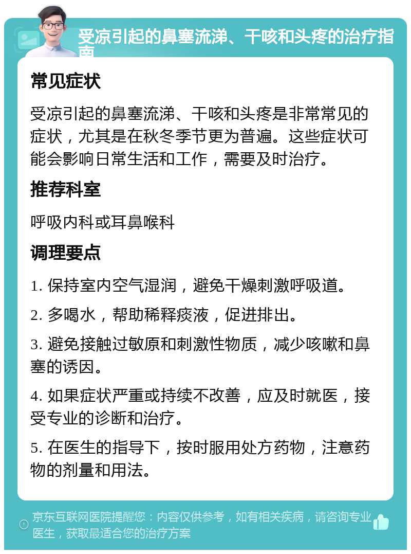 受凉引起的鼻塞流涕、干咳和头疼的治疗指南 常见症状 受凉引起的鼻塞流涕、干咳和头疼是非常常见的症状，尤其是在秋冬季节更为普遍。这些症状可能会影响日常生活和工作，需要及时治疗。 推荐科室 呼吸内科或耳鼻喉科 调理要点 1. 保持室内空气湿润，避免干燥刺激呼吸道。 2. 多喝水，帮助稀释痰液，促进排出。 3. 避免接触过敏原和刺激性物质，减少咳嗽和鼻塞的诱因。 4. 如果症状严重或持续不改善，应及时就医，接受专业的诊断和治疗。 5. 在医生的指导下，按时服用处方药物，注意药物的剂量和用法。