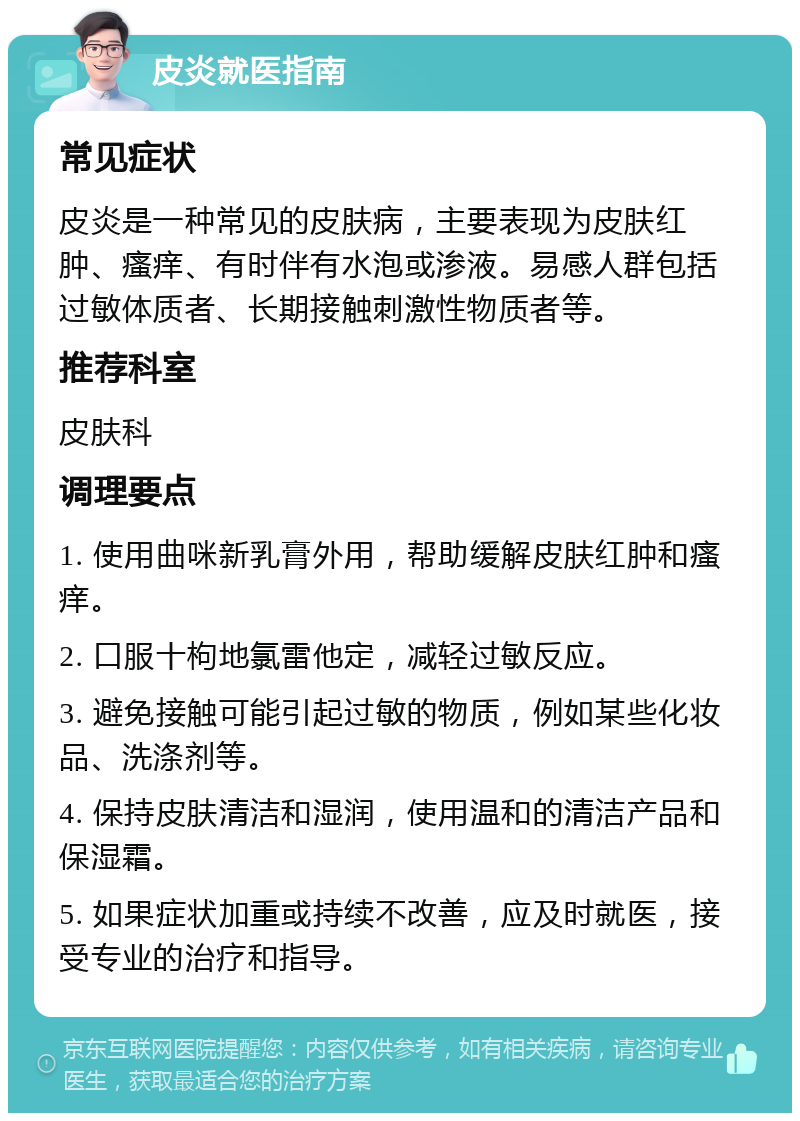 皮炎就医指南 常见症状 皮炎是一种常见的皮肤病，主要表现为皮肤红肿、瘙痒、有时伴有水泡或渗液。易感人群包括过敏体质者、长期接触刺激性物质者等。 推荐科室 皮肤科 调理要点 1. 使用曲咪新乳膏外用，帮助缓解皮肤红肿和瘙痒。 2. 口服十枸地氯雷他定，减轻过敏反应。 3. 避免接触可能引起过敏的物质，例如某些化妆品、洗涤剂等。 4. 保持皮肤清洁和湿润，使用温和的清洁产品和保湿霜。 5. 如果症状加重或持续不改善，应及时就医，接受专业的治疗和指导。