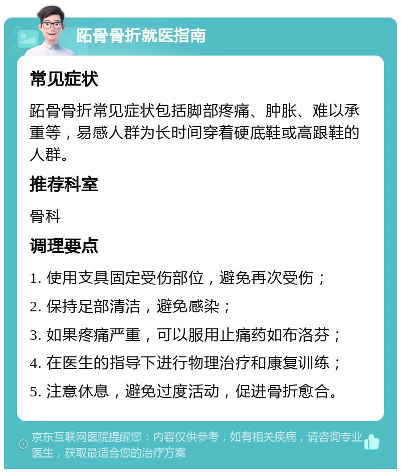 跖骨骨折就医指南 常见症状 跖骨骨折常见症状包括脚部疼痛、肿胀、难以承重等，易感人群为长时间穿着硬底鞋或高跟鞋的人群。 推荐科室 骨科 调理要点 1. 使用支具固定受伤部位，避免再次受伤； 2. 保持足部清洁，避免感染； 3. 如果疼痛严重，可以服用止痛药如布洛芬； 4. 在医生的指导下进行物理治疗和康复训练； 5. 注意休息，避免过度活动，促进骨折愈合。