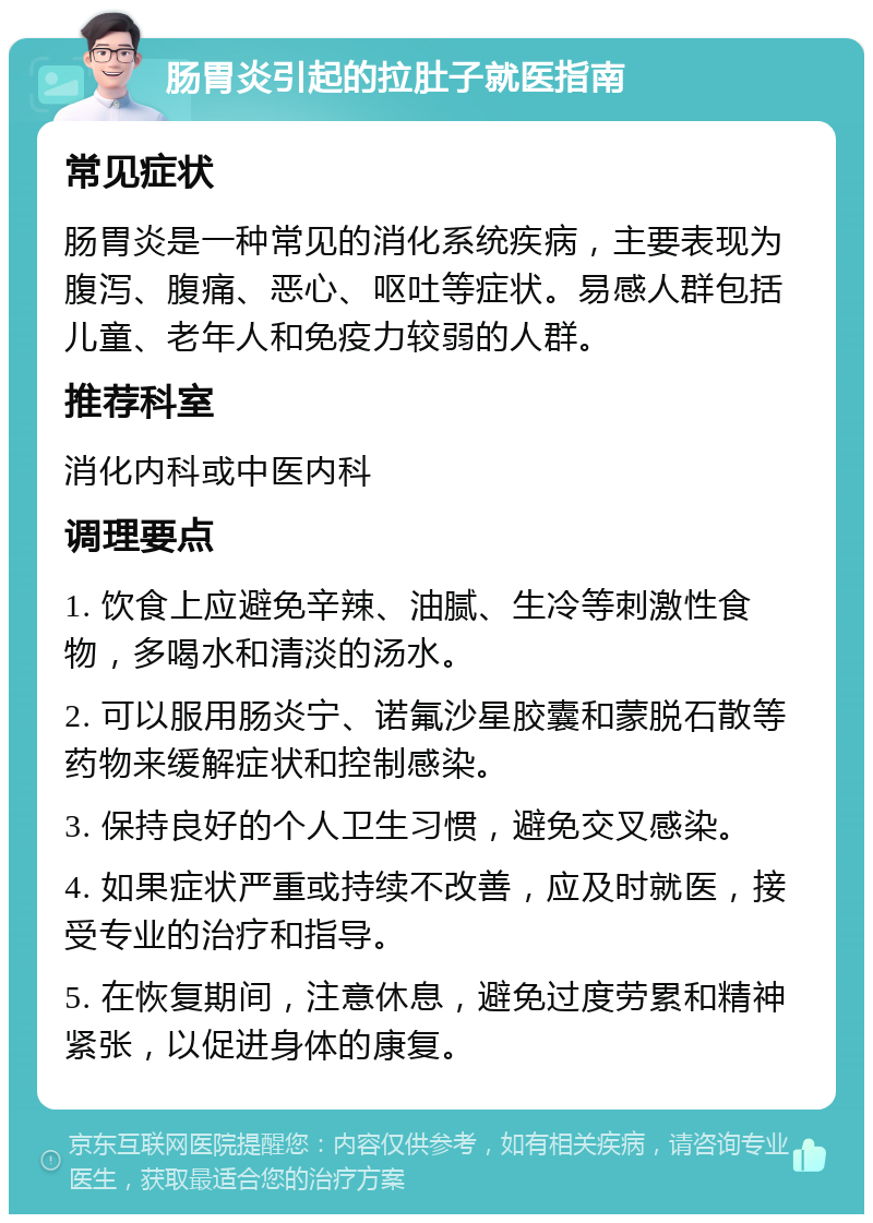 肠胃炎引起的拉肚子就医指南 常见症状 肠胃炎是一种常见的消化系统疾病，主要表现为腹泻、腹痛、恶心、呕吐等症状。易感人群包括儿童、老年人和免疫力较弱的人群。 推荐科室 消化内科或中医内科 调理要点 1. 饮食上应避免辛辣、油腻、生冷等刺激性食物，多喝水和清淡的汤水。 2. 可以服用肠炎宁、诺氟沙星胶囊和蒙脱石散等药物来缓解症状和控制感染。 3. 保持良好的个人卫生习惯，避免交叉感染。 4. 如果症状严重或持续不改善，应及时就医，接受专业的治疗和指导。 5. 在恢复期间，注意休息，避免过度劳累和精神紧张，以促进身体的康复。