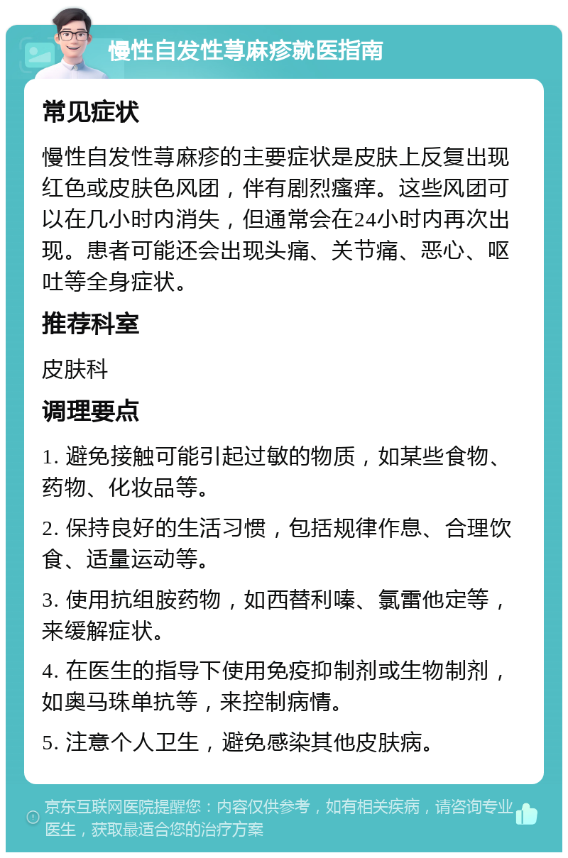 慢性自发性荨麻疹就医指南 常见症状 慢性自发性荨麻疹的主要症状是皮肤上反复出现红色或皮肤色风团，伴有剧烈瘙痒。这些风团可以在几小时内消失，但通常会在24小时内再次出现。患者可能还会出现头痛、关节痛、恶心、呕吐等全身症状。 推荐科室 皮肤科 调理要点 1. 避免接触可能引起过敏的物质，如某些食物、药物、化妆品等。 2. 保持良好的生活习惯，包括规律作息、合理饮食、适量运动等。 3. 使用抗组胺药物，如西替利嗪、氯雷他定等，来缓解症状。 4. 在医生的指导下使用免疫抑制剂或生物制剂，如奥马珠单抗等，来控制病情。 5. 注意个人卫生，避免感染其他皮肤病。