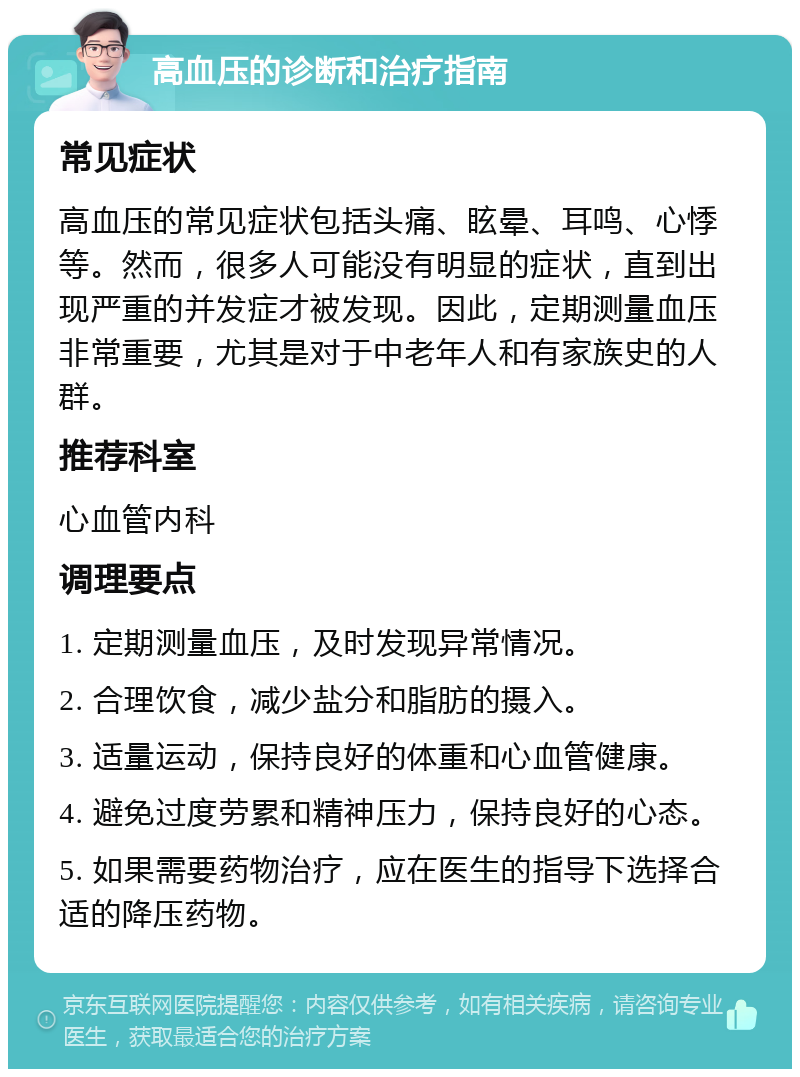 高血压的诊断和治疗指南 常见症状 高血压的常见症状包括头痛、眩晕、耳鸣、心悸等。然而，很多人可能没有明显的症状，直到出现严重的并发症才被发现。因此，定期测量血压非常重要，尤其是对于中老年人和有家族史的人群。 推荐科室 心血管内科 调理要点 1. 定期测量血压，及时发现异常情况。 2. 合理饮食，减少盐分和脂肪的摄入。 3. 适量运动，保持良好的体重和心血管健康。 4. 避免过度劳累和精神压力，保持良好的心态。 5. 如果需要药物治疗，应在医生的指导下选择合适的降压药物。