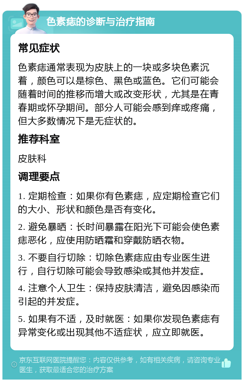 色素痣的诊断与治疗指南 常见症状 色素痣通常表现为皮肤上的一块或多块色素沉着，颜色可以是棕色、黑色或蓝色。它们可能会随着时间的推移而增大或改变形状，尤其是在青春期或怀孕期间。部分人可能会感到痒或疼痛，但大多数情况下是无症状的。 推荐科室 皮肤科 调理要点 1. 定期检查：如果你有色素痣，应定期检查它们的大小、形状和颜色是否有变化。 2. 避免暴晒：长时间暴露在阳光下可能会使色素痣恶化，应使用防晒霜和穿戴防晒衣物。 3. 不要自行切除：切除色素痣应由专业医生进行，自行切除可能会导致感染或其他并发症。 4. 注意个人卫生：保持皮肤清洁，避免因感染而引起的并发症。 5. 如果有不适，及时就医：如果你发现色素痣有异常变化或出现其他不适症状，应立即就医。