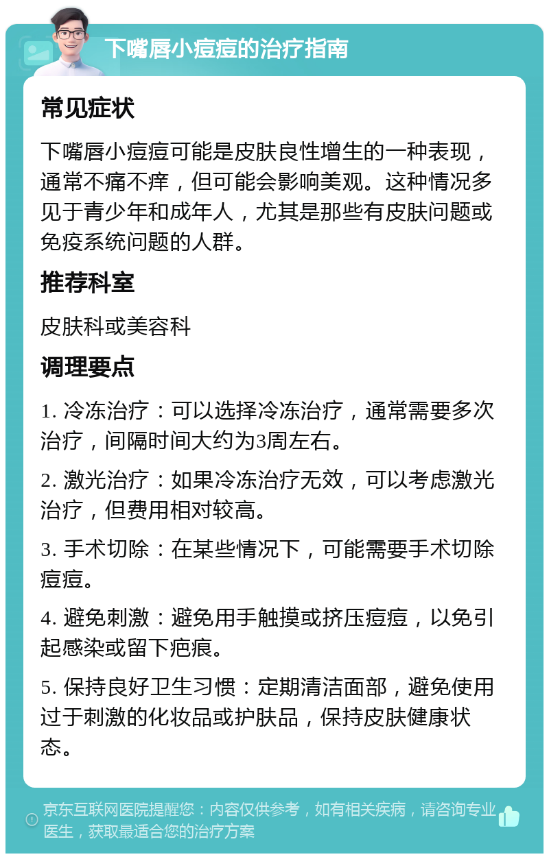 下嘴唇小痘痘的治疗指南 常见症状 下嘴唇小痘痘可能是皮肤良性增生的一种表现，通常不痛不痒，但可能会影响美观。这种情况多见于青少年和成年人，尤其是那些有皮肤问题或免疫系统问题的人群。 推荐科室 皮肤科或美容科 调理要点 1. 冷冻治疗：可以选择冷冻治疗，通常需要多次治疗，间隔时间大约为3周左右。 2. 激光治疗：如果冷冻治疗无效，可以考虑激光治疗，但费用相对较高。 3. 手术切除：在某些情况下，可能需要手术切除痘痘。 4. 避免刺激：避免用手触摸或挤压痘痘，以免引起感染或留下疤痕。 5. 保持良好卫生习惯：定期清洁面部，避免使用过于刺激的化妆品或护肤品，保持皮肤健康状态。