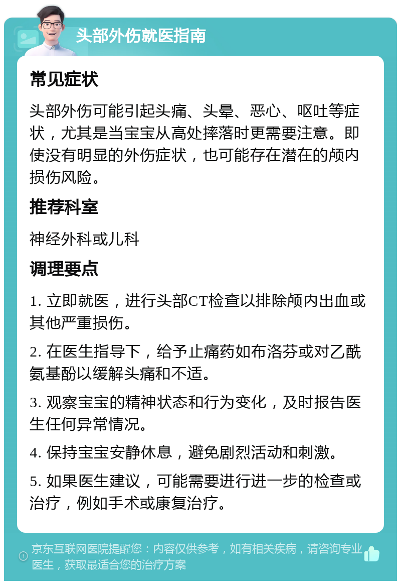 头部外伤就医指南 常见症状 头部外伤可能引起头痛、头晕、恶心、呕吐等症状，尤其是当宝宝从高处摔落时更需要注意。即使没有明显的外伤症状，也可能存在潜在的颅内损伤风险。 推荐科室 神经外科或儿科 调理要点 1. 立即就医，进行头部CT检查以排除颅内出血或其他严重损伤。 2. 在医生指导下，给予止痛药如布洛芬或对乙酰氨基酚以缓解头痛和不适。 3. 观察宝宝的精神状态和行为变化，及时报告医生任何异常情况。 4. 保持宝宝安静休息，避免剧烈活动和刺激。 5. 如果医生建议，可能需要进行进一步的检查或治疗，例如手术或康复治疗。