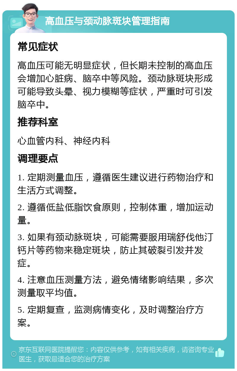 高血压与颈动脉斑块管理指南 常见症状 高血压可能无明显症状，但长期未控制的高血压会增加心脏病、脑卒中等风险。颈动脉斑块形成可能导致头晕、视力模糊等症状，严重时可引发脑卒中。 推荐科室 心血管内科、神经内科 调理要点 1. 定期测量血压，遵循医生建议进行药物治疗和生活方式调整。 2. 遵循低盐低脂饮食原则，控制体重，增加运动量。 3. 如果有颈动脉斑块，可能需要服用瑞舒伐他汀钙片等药物来稳定斑块，防止其破裂引发并发症。 4. 注意血压测量方法，避免情绪影响结果，多次测量取平均值。 5. 定期复查，监测病情变化，及时调整治疗方案。