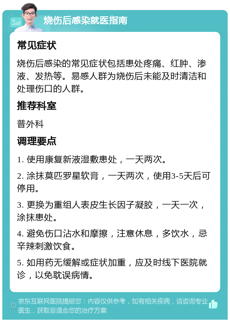 烧伤后感染就医指南 常见症状 烧伤后感染的常见症状包括患处疼痛、红肿、渗液、发热等。易感人群为烧伤后未能及时清洁和处理伤口的人群。 推荐科室 普外科 调理要点 1. 使用康复新液湿敷患处，一天两次。 2. 涂抹莫匹罗星软膏，一天两次，使用3-5天后可停用。 3. 更换为重组人表皮生长因子凝胶，一天一次，涂抹患处。 4. 避免伤口沾水和摩擦，注意休息，多饮水，忌辛辣刺激饮食。 5. 如用药无缓解或症状加重，应及时线下医院就诊，以免耽误病情。