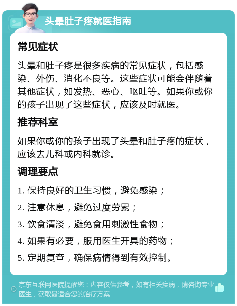 头晕肚子疼就医指南 常见症状 头晕和肚子疼是很多疾病的常见症状，包括感染、外伤、消化不良等。这些症状可能会伴随着其他症状，如发热、恶心、呕吐等。如果你或你的孩子出现了这些症状，应该及时就医。 推荐科室 如果你或你的孩子出现了头晕和肚子疼的症状，应该去儿科或内科就诊。 调理要点 1. 保持良好的卫生习惯，避免感染； 2. 注意休息，避免过度劳累； 3. 饮食清淡，避免食用刺激性食物； 4. 如果有必要，服用医生开具的药物； 5. 定期复查，确保病情得到有效控制。