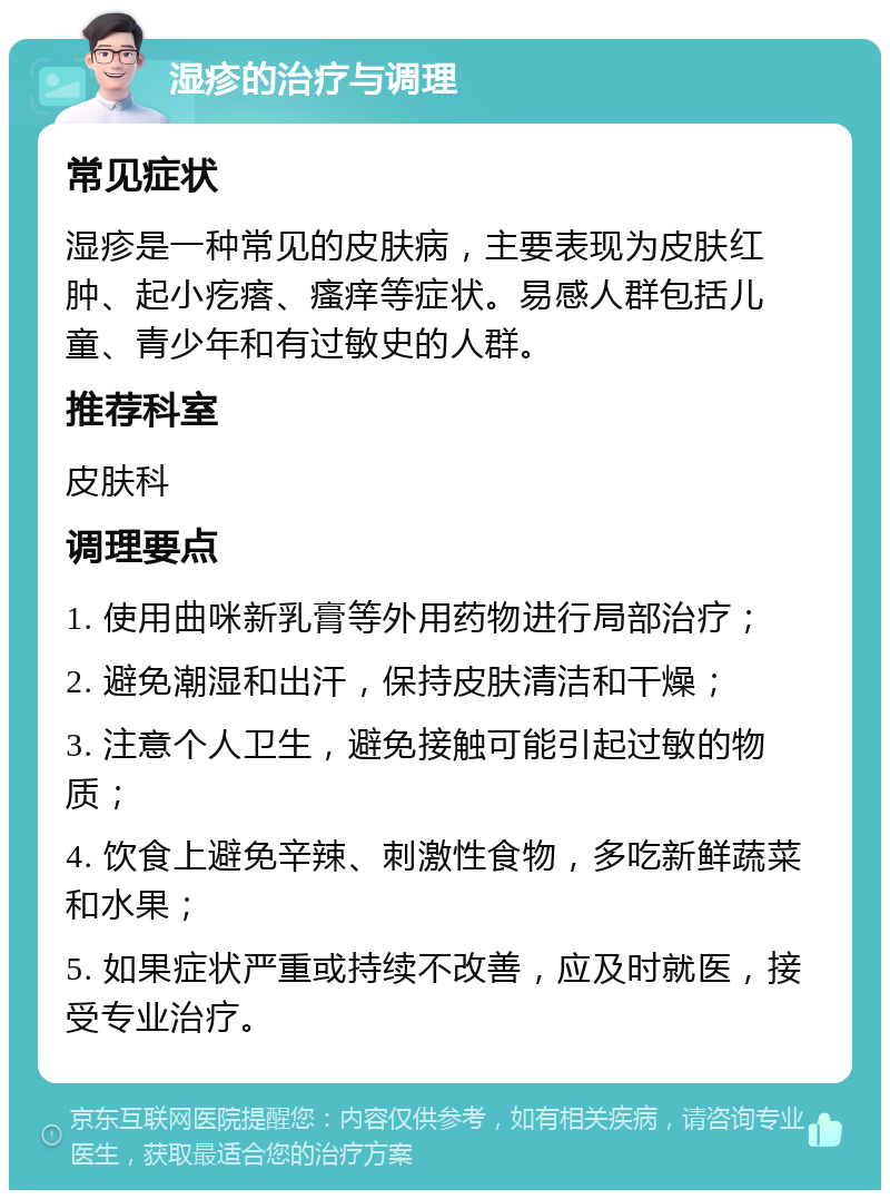 湿疹的治疗与调理 常见症状 湿疹是一种常见的皮肤病，主要表现为皮肤红肿、起小疙瘩、瘙痒等症状。易感人群包括儿童、青少年和有过敏史的人群。 推荐科室 皮肤科 调理要点 1. 使用曲咪新乳膏等外用药物进行局部治疗； 2. 避免潮湿和出汗，保持皮肤清洁和干燥； 3. 注意个人卫生，避免接触可能引起过敏的物质； 4. 饮食上避免辛辣、刺激性食物，多吃新鲜蔬菜和水果； 5. 如果症状严重或持续不改善，应及时就医，接受专业治疗。