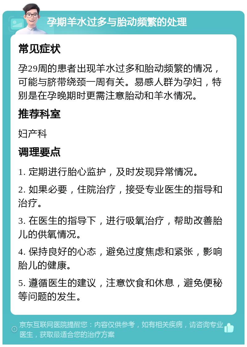 孕期羊水过多与胎动频繁的处理 常见症状 孕29周的患者出现羊水过多和胎动频繁的情况，可能与脐带绕颈一周有关。易感人群为孕妇，特别是在孕晚期时更需注意胎动和羊水情况。 推荐科室 妇产科 调理要点 1. 定期进行胎心监护，及时发现异常情况。 2. 如果必要，住院治疗，接受专业医生的指导和治疗。 3. 在医生的指导下，进行吸氧治疗，帮助改善胎儿的供氧情况。 4. 保持良好的心态，避免过度焦虑和紧张，影响胎儿的健康。 5. 遵循医生的建议，注意饮食和休息，避免便秘等问题的发生。