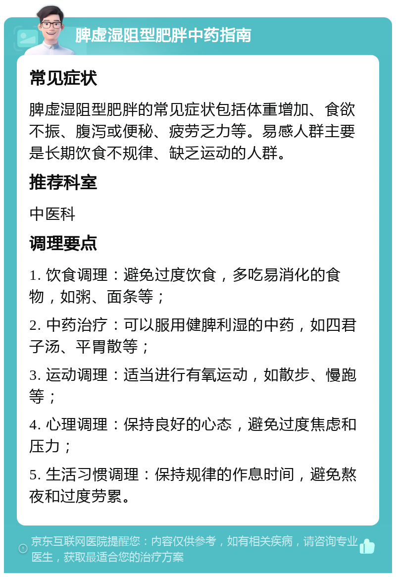 脾虚湿阻型肥胖中药指南 常见症状 脾虚湿阻型肥胖的常见症状包括体重增加、食欲不振、腹泻或便秘、疲劳乏力等。易感人群主要是长期饮食不规律、缺乏运动的人群。 推荐科室 中医科 调理要点 1. 饮食调理：避免过度饮食，多吃易消化的食物，如粥、面条等； 2. 中药治疗：可以服用健脾利湿的中药，如四君子汤、平胃散等； 3. 运动调理：适当进行有氧运动，如散步、慢跑等； 4. 心理调理：保持良好的心态，避免过度焦虑和压力； 5. 生活习惯调理：保持规律的作息时间，避免熬夜和过度劳累。