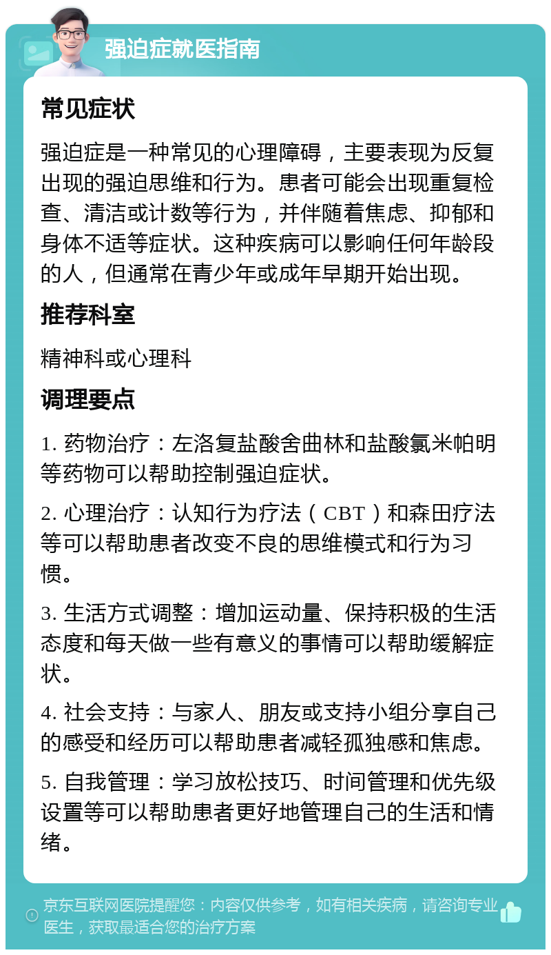 强迫症就医指南 常见症状 强迫症是一种常见的心理障碍，主要表现为反复出现的强迫思维和行为。患者可能会出现重复检查、清洁或计数等行为，并伴随着焦虑、抑郁和身体不适等症状。这种疾病可以影响任何年龄段的人，但通常在青少年或成年早期开始出现。 推荐科室 精神科或心理科 调理要点 1. 药物治疗：左洛复盐酸舍曲林和盐酸氯米帕明等药物可以帮助控制强迫症状。 2. 心理治疗：认知行为疗法（CBT）和森田疗法等可以帮助患者改变不良的思维模式和行为习惯。 3. 生活方式调整：增加运动量、保持积极的生活态度和每天做一些有意义的事情可以帮助缓解症状。 4. 社会支持：与家人、朋友或支持小组分享自己的感受和经历可以帮助患者减轻孤独感和焦虑。 5. 自我管理：学习放松技巧、时间管理和优先级设置等可以帮助患者更好地管理自己的生活和情绪。