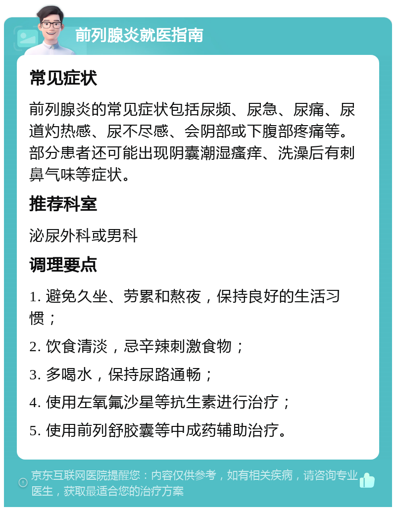 前列腺炎就医指南 常见症状 前列腺炎的常见症状包括尿频、尿急、尿痛、尿道灼热感、尿不尽感、会阴部或下腹部疼痛等。部分患者还可能出现阴囊潮湿瘙痒、洗澡后有刺鼻气味等症状。 推荐科室 泌尿外科或男科 调理要点 1. 避免久坐、劳累和熬夜，保持良好的生活习惯； 2. 饮食清淡，忌辛辣刺激食物； 3. 多喝水，保持尿路通畅； 4. 使用左氧氟沙星等抗生素进行治疗； 5. 使用前列舒胶囊等中成药辅助治疗。