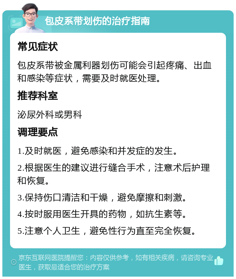 包皮系带划伤的治疗指南 常见症状 包皮系带被金属利器划伤可能会引起疼痛、出血和感染等症状，需要及时就医处理。 推荐科室 泌尿外科或男科 调理要点 1.及时就医，避免感染和并发症的发生。 2.根据医生的建议进行缝合手术，注意术后护理和恢复。 3.保持伤口清洁和干燥，避免摩擦和刺激。 4.按时服用医生开具的药物，如抗生素等。 5.注意个人卫生，避免性行为直至完全恢复。