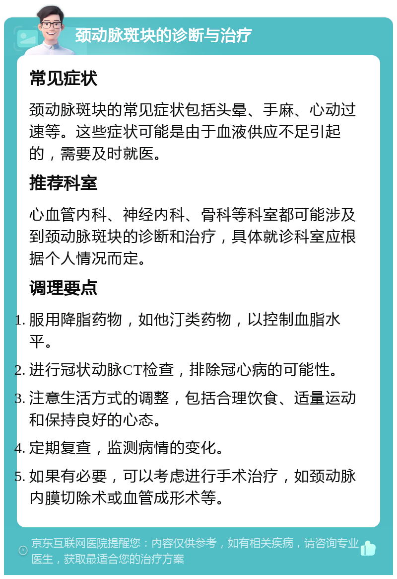 颈动脉斑块的诊断与治疗 常见症状 颈动脉斑块的常见症状包括头晕、手麻、心动过速等。这些症状可能是由于血液供应不足引起的，需要及时就医。 推荐科室 心血管内科、神经内科、骨科等科室都可能涉及到颈动脉斑块的诊断和治疗，具体就诊科室应根据个人情况而定。 调理要点 服用降脂药物，如他汀类药物，以控制血脂水平。 进行冠状动脉CT检查，排除冠心病的可能性。 注意生活方式的调整，包括合理饮食、适量运动和保持良好的心态。 定期复查，监测病情的变化。 如果有必要，可以考虑进行手术治疗，如颈动脉内膜切除术或血管成形术等。