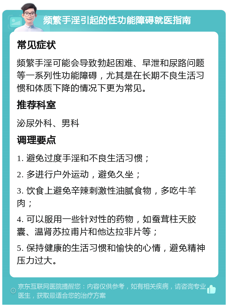 频繁手淫引起的性功能障碍就医指南 常见症状 频繁手淫可能会导致勃起困难、早泄和尿路问题等一系列性功能障碍，尤其是在长期不良生活习惯和体质下降的情况下更为常见。 推荐科室 泌尿外科、男科 调理要点 1. 避免过度手淫和不良生活习惯； 2. 多进行户外运动，避免久坐； 3. 饮食上避免辛辣刺激性油腻食物，多吃牛羊肉； 4. 可以服用一些针对性的药物，如蚕茸柱天胶囊、温肾苏拉甫片和他达拉非片等； 5. 保持健康的生活习惯和愉快的心情，避免精神压力过大。