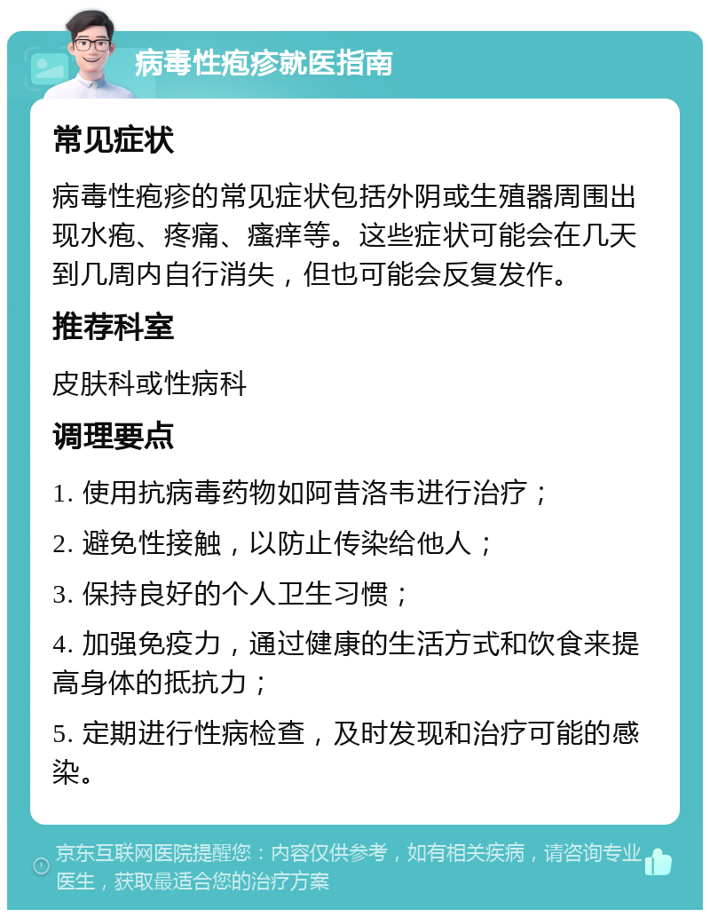 病毒性疱疹就医指南 常见症状 病毒性疱疹的常见症状包括外阴或生殖器周围出现水疱、疼痛、瘙痒等。这些症状可能会在几天到几周内自行消失，但也可能会反复发作。 推荐科室 皮肤科或性病科 调理要点 1. 使用抗病毒药物如阿昔洛韦进行治疗； 2. 避免性接触，以防止传染给他人； 3. 保持良好的个人卫生习惯； 4. 加强免疫力，通过健康的生活方式和饮食来提高身体的抵抗力； 5. 定期进行性病检查，及时发现和治疗可能的感染。