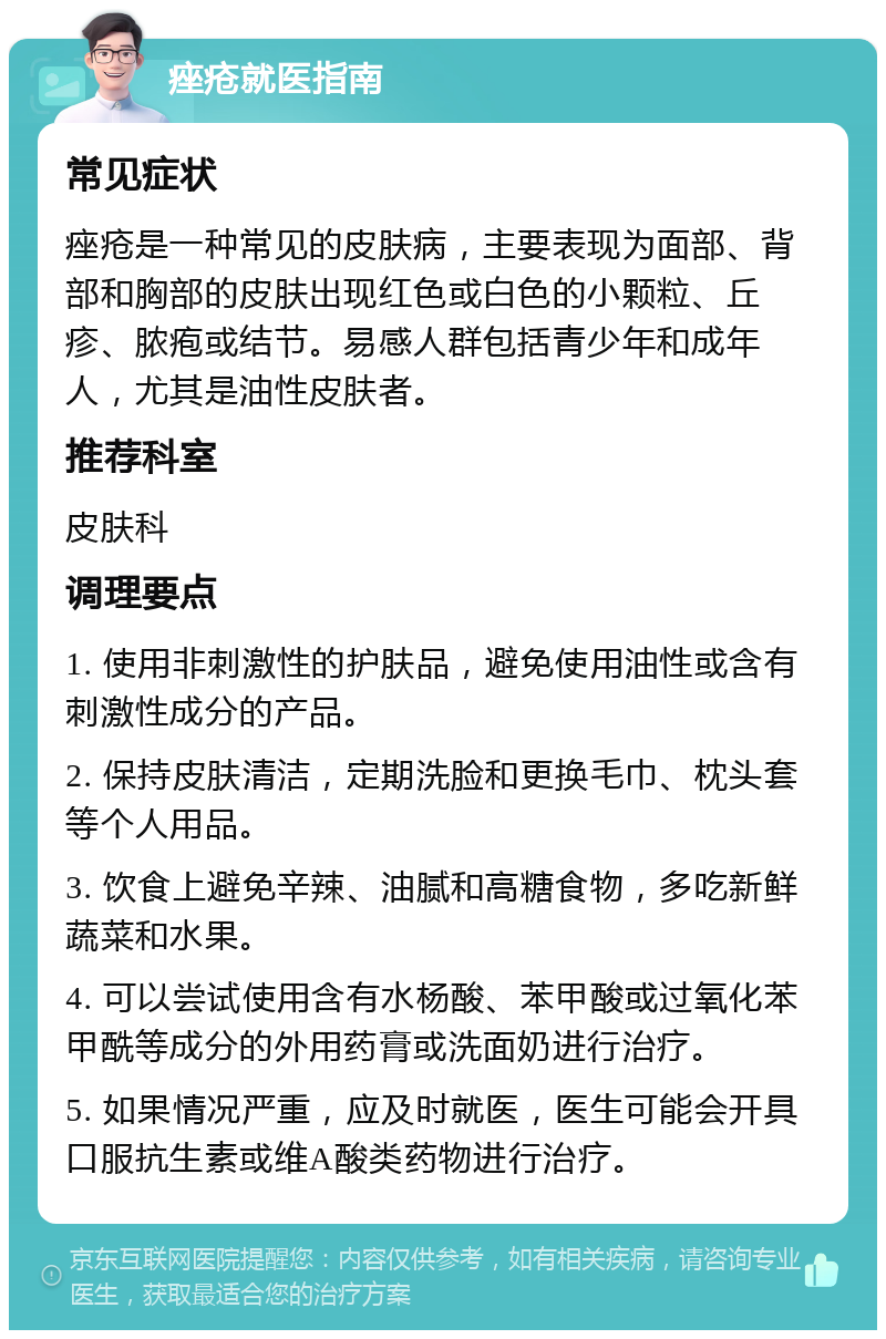 痤疮就医指南 常见症状 痤疮是一种常见的皮肤病，主要表现为面部、背部和胸部的皮肤出现红色或白色的小颗粒、丘疹、脓疱或结节。易感人群包括青少年和成年人，尤其是油性皮肤者。 推荐科室 皮肤科 调理要点 1. 使用非刺激性的护肤品，避免使用油性或含有刺激性成分的产品。 2. 保持皮肤清洁，定期洗脸和更换毛巾、枕头套等个人用品。 3. 饮食上避免辛辣、油腻和高糖食物，多吃新鲜蔬菜和水果。 4. 可以尝试使用含有水杨酸、苯甲酸或过氧化苯甲酰等成分的外用药膏或洗面奶进行治疗。 5. 如果情况严重，应及时就医，医生可能会开具口服抗生素或维A酸类药物进行治疗。