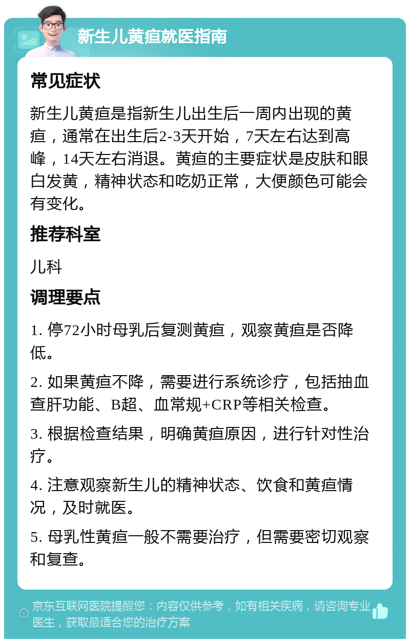 新生儿黄疸就医指南 常见症状 新生儿黄疸是指新生儿出生后一周内出现的黄疸，通常在出生后2-3天开始，7天左右达到高峰，14天左右消退。黄疸的主要症状是皮肤和眼白发黄，精神状态和吃奶正常，大便颜色可能会有变化。 推荐科室 儿科 调理要点 1. 停72小时母乳后复测黄疸，观察黄疸是否降低。 2. 如果黄疸不降，需要进行系统诊疗，包括抽血查肝功能、B超、血常规+CRP等相关检查。 3. 根据检查结果，明确黄疸原因，进行针对性治疗。 4. 注意观察新生儿的精神状态、饮食和黄疸情况，及时就医。 5. 母乳性黄疸一般不需要治疗，但需要密切观察和复查。