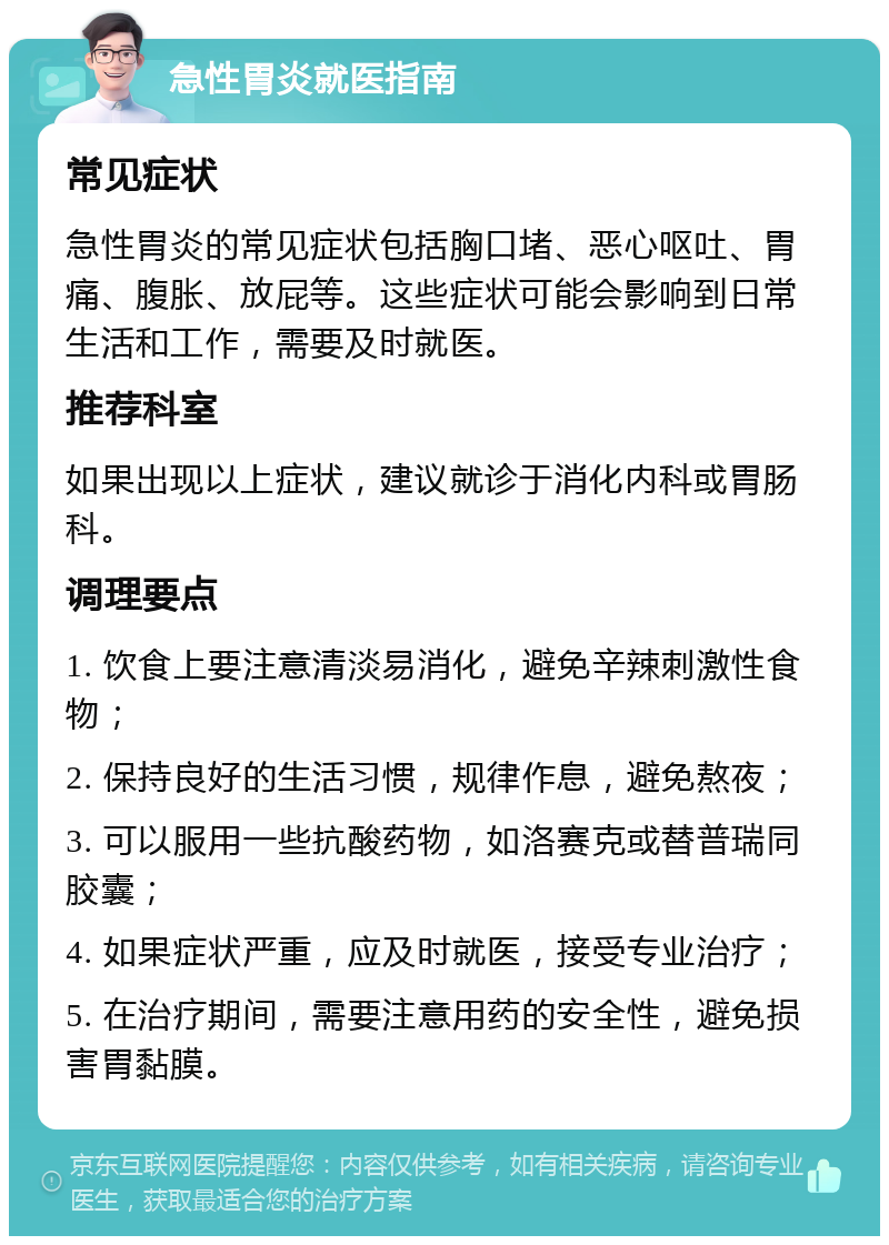 急性胃炎就医指南 常见症状 急性胃炎的常见症状包括胸口堵、恶心呕吐、胃痛、腹胀、放屁等。这些症状可能会影响到日常生活和工作，需要及时就医。 推荐科室 如果出现以上症状，建议就诊于消化内科或胃肠科。 调理要点 1. 饮食上要注意清淡易消化，避免辛辣刺激性食物； 2. 保持良好的生活习惯，规律作息，避免熬夜； 3. 可以服用一些抗酸药物，如洛赛克或替普瑞同胶囊； 4. 如果症状严重，应及时就医，接受专业治疗； 5. 在治疗期间，需要注意用药的安全性，避免损害胃黏膜。