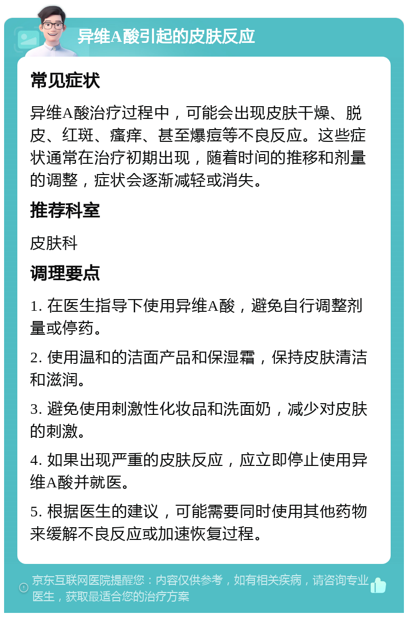 异维A酸引起的皮肤反应 常见症状 异维A酸治疗过程中，可能会出现皮肤干燥、脱皮、红斑、瘙痒、甚至爆痘等不良反应。这些症状通常在治疗初期出现，随着时间的推移和剂量的调整，症状会逐渐减轻或消失。 推荐科室 皮肤科 调理要点 1. 在医生指导下使用异维A酸，避免自行调整剂量或停药。 2. 使用温和的洁面产品和保湿霜，保持皮肤清洁和滋润。 3. 避免使用刺激性化妆品和洗面奶，减少对皮肤的刺激。 4. 如果出现严重的皮肤反应，应立即停止使用异维A酸并就医。 5. 根据医生的建议，可能需要同时使用其他药物来缓解不良反应或加速恢复过程。