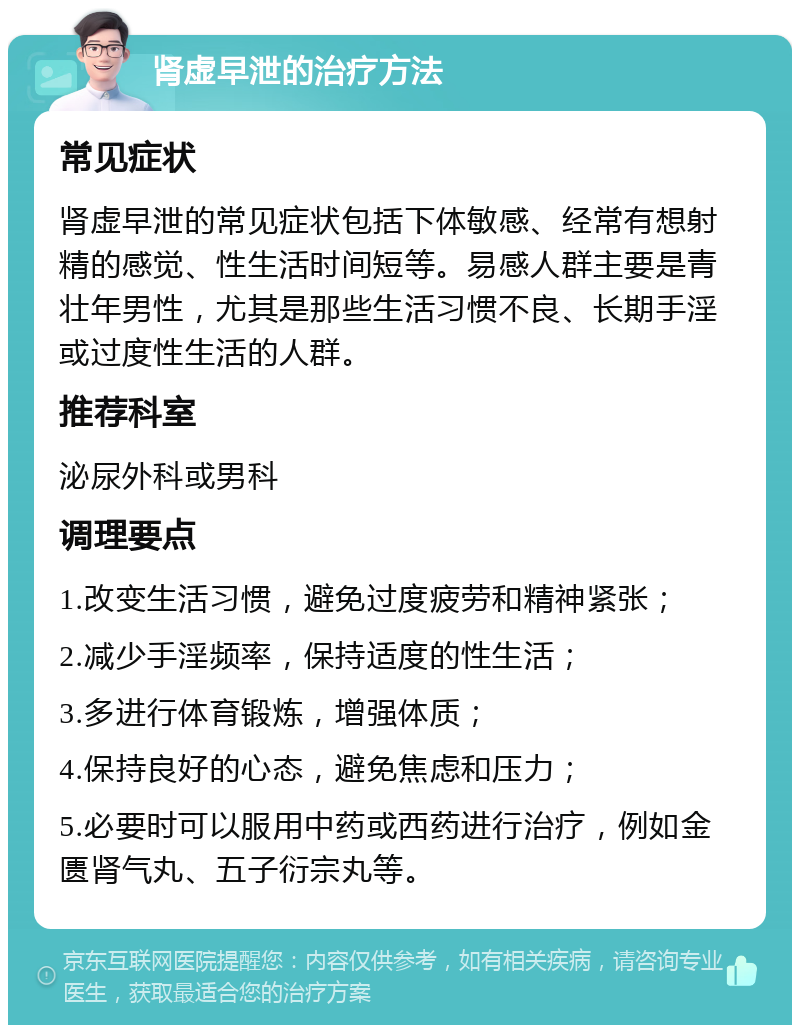 肾虚早泄的治疗方法 常见症状 肾虚早泄的常见症状包括下体敏感、经常有想射精的感觉、性生活时间短等。易感人群主要是青壮年男性，尤其是那些生活习惯不良、长期手淫或过度性生活的人群。 推荐科室 泌尿外科或男科 调理要点 1.改变生活习惯，避免过度疲劳和精神紧张； 2.减少手淫频率，保持适度的性生活； 3.多进行体育锻炼，增强体质； 4.保持良好的心态，避免焦虑和压力； 5.必要时可以服用中药或西药进行治疗，例如金匮肾气丸、五子衍宗丸等。