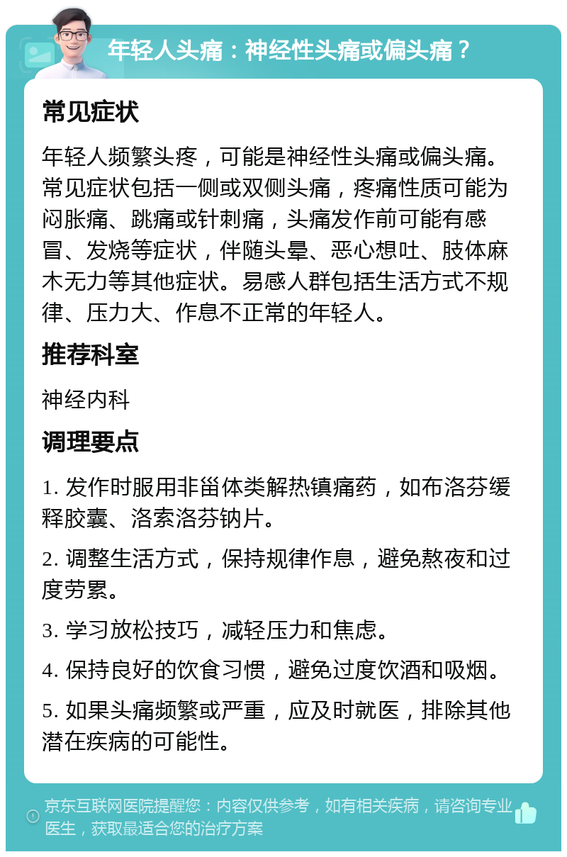 年轻人头痛：神经性头痛或偏头痛？ 常见症状 年轻人频繁头疼，可能是神经性头痛或偏头痛。常见症状包括一侧或双侧头痛，疼痛性质可能为闷胀痛、跳痛或针刺痛，头痛发作前可能有感冒、发烧等症状，伴随头晕、恶心想吐、肢体麻木无力等其他症状。易感人群包括生活方式不规律、压力大、作息不正常的年轻人。 推荐科室 神经内科 调理要点 1. 发作时服用非甾体类解热镇痛药，如布洛芬缓释胶囊、洛索洛芬钠片。 2. 调整生活方式，保持规律作息，避免熬夜和过度劳累。 3. 学习放松技巧，减轻压力和焦虑。 4. 保持良好的饮食习惯，避免过度饮酒和吸烟。 5. 如果头痛频繁或严重，应及时就医，排除其他潜在疾病的可能性。