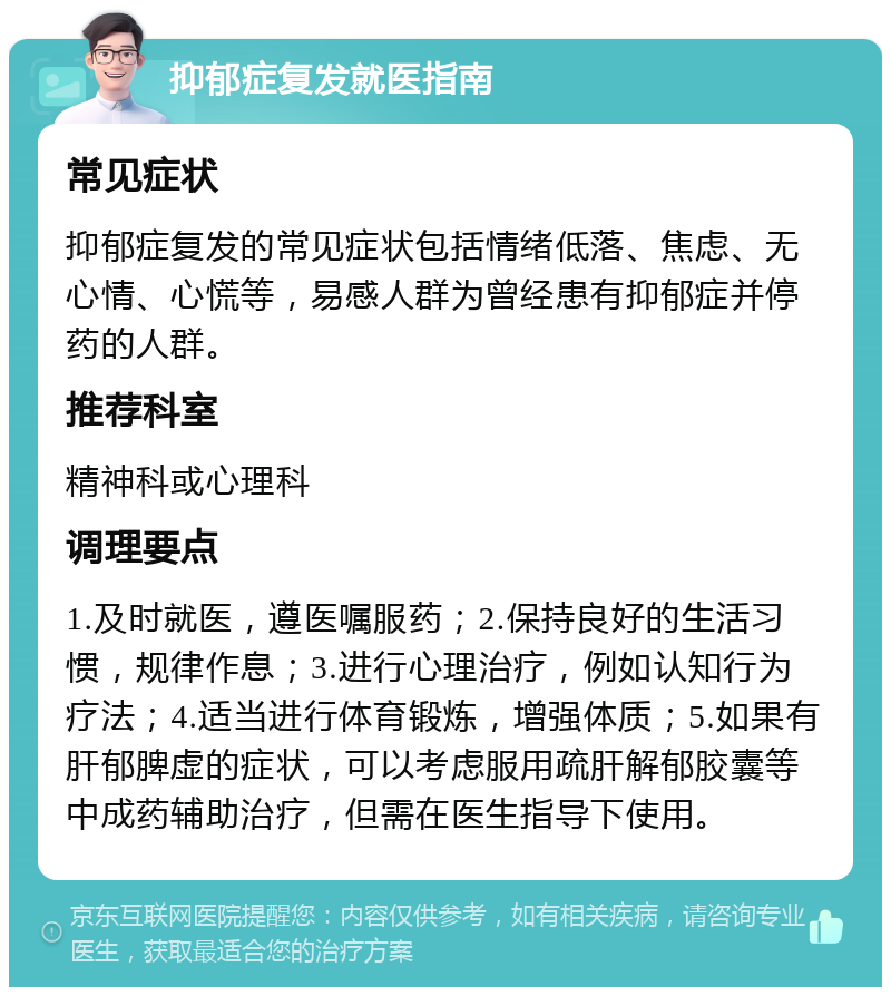 抑郁症复发就医指南 常见症状 抑郁症复发的常见症状包括情绪低落、焦虑、无心情、心慌等，易感人群为曾经患有抑郁症并停药的人群。 推荐科室 精神科或心理科 调理要点 1.及时就医，遵医嘱服药；2.保持良好的生活习惯，规律作息；3.进行心理治疗，例如认知行为疗法；4.适当进行体育锻炼，增强体质；5.如果有肝郁脾虚的症状，可以考虑服用疏肝解郁胶囊等中成药辅助治疗，但需在医生指导下使用。