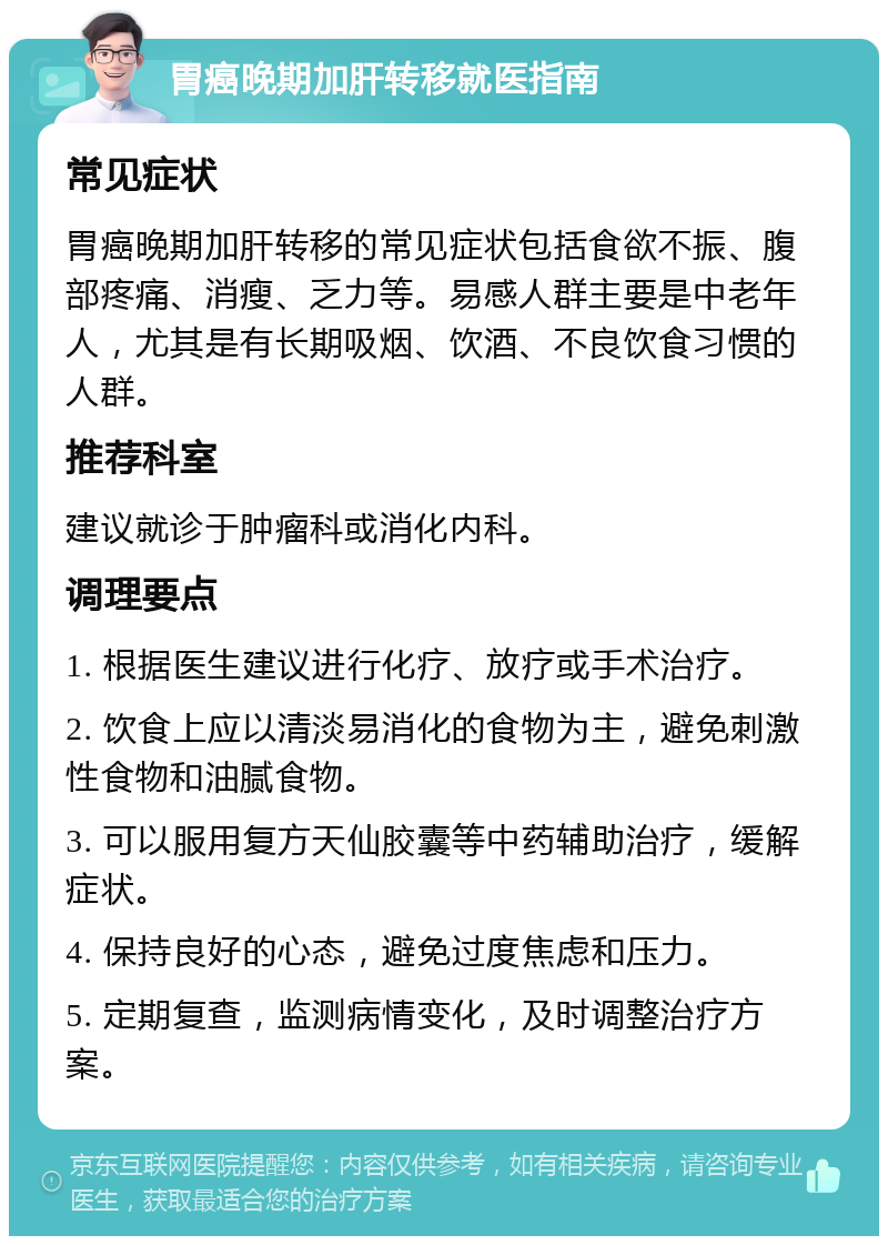 胃癌晚期加肝转移就医指南 常见症状 胃癌晚期加肝转移的常见症状包括食欲不振、腹部疼痛、消瘦、乏力等。易感人群主要是中老年人，尤其是有长期吸烟、饮酒、不良饮食习惯的人群。 推荐科室 建议就诊于肿瘤科或消化内科。 调理要点 1. 根据医生建议进行化疗、放疗或手术治疗。 2. 饮食上应以清淡易消化的食物为主，避免刺激性食物和油腻食物。 3. 可以服用复方天仙胶囊等中药辅助治疗，缓解症状。 4. 保持良好的心态，避免过度焦虑和压力。 5. 定期复查，监测病情变化，及时调整治疗方案。