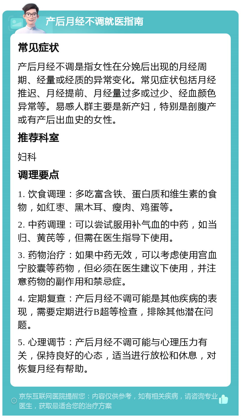 产后月经不调就医指南 常见症状 产后月经不调是指女性在分娩后出现的月经周期、经量或经质的异常变化。常见症状包括月经推迟、月经提前、月经量过多或过少、经血颜色异常等。易感人群主要是新产妇，特别是剖腹产或有产后出血史的女性。 推荐科室 妇科 调理要点 1. 饮食调理：多吃富含铁、蛋白质和维生素的食物，如红枣、黑木耳、瘦肉、鸡蛋等。 2. 中药调理：可以尝试服用补气血的中药，如当归、黄芪等，但需在医生指导下使用。 3. 药物治疗：如果中药无效，可以考虑使用宫血宁胶囊等药物，但必须在医生建议下使用，并注意药物的副作用和禁忌症。 4. 定期复查：产后月经不调可能是其他疾病的表现，需要定期进行B超等检查，排除其他潜在问题。 5. 心理调节：产后月经不调可能与心理压力有关，保持良好的心态，适当进行放松和休息，对恢复月经有帮助。