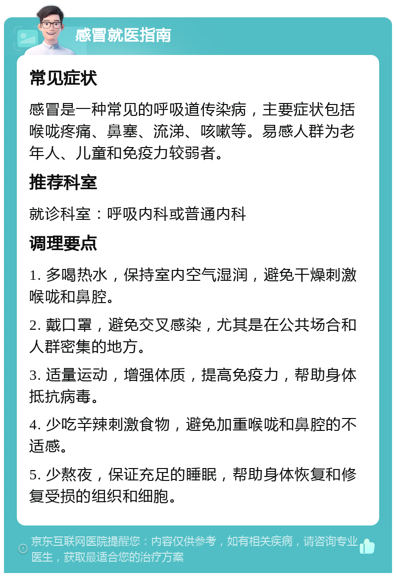 感冒就医指南 常见症状 感冒是一种常见的呼吸道传染病，主要症状包括喉咙疼痛、鼻塞、流涕、咳嗽等。易感人群为老年人、儿童和免疫力较弱者。 推荐科室 就诊科室：呼吸内科或普通内科 调理要点 1. 多喝热水，保持室内空气湿润，避免干燥刺激喉咙和鼻腔。 2. 戴口罩，避免交叉感染，尤其是在公共场合和人群密集的地方。 3. 适量运动，增强体质，提高免疫力，帮助身体抵抗病毒。 4. 少吃辛辣刺激食物，避免加重喉咙和鼻腔的不适感。 5. 少熬夜，保证充足的睡眠，帮助身体恢复和修复受损的组织和细胞。