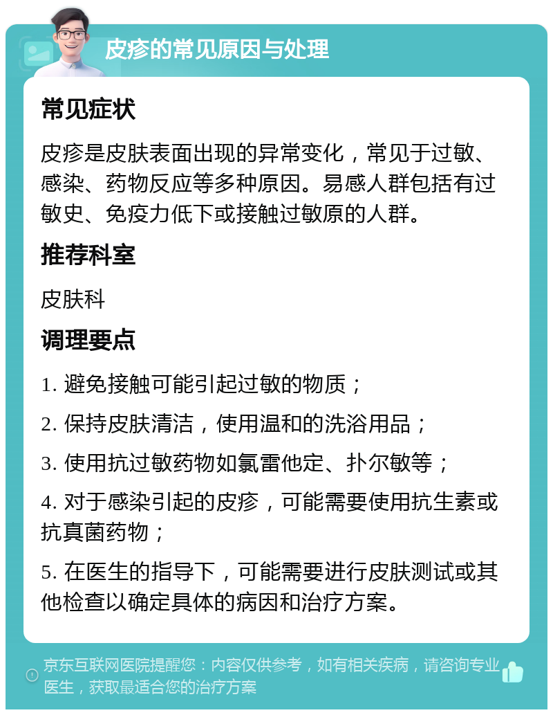 皮疹的常见原因与处理 常见症状 皮疹是皮肤表面出现的异常变化，常见于过敏、感染、药物反应等多种原因。易感人群包括有过敏史、免疫力低下或接触过敏原的人群。 推荐科室 皮肤科 调理要点 1. 避免接触可能引起过敏的物质； 2. 保持皮肤清洁，使用温和的洗浴用品； 3. 使用抗过敏药物如氯雷他定、扑尔敏等； 4. 对于感染引起的皮疹，可能需要使用抗生素或抗真菌药物； 5. 在医生的指导下，可能需要进行皮肤测试或其他检查以确定具体的病因和治疗方案。