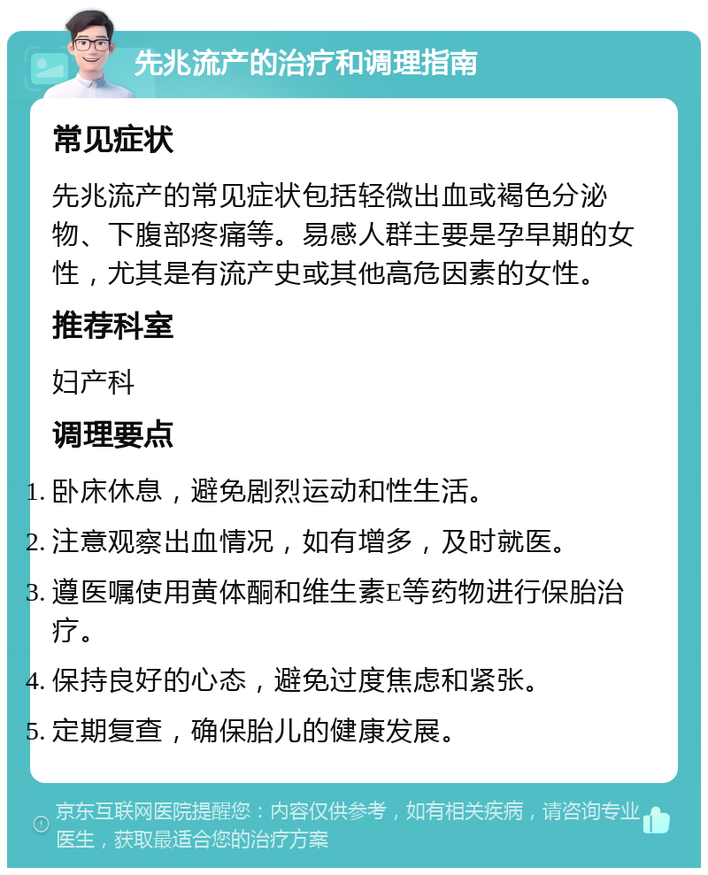 先兆流产的治疗和调理指南 常见症状 先兆流产的常见症状包括轻微出血或褐色分泌物、下腹部疼痛等。易感人群主要是孕早期的女性，尤其是有流产史或其他高危因素的女性。 推荐科室 妇产科 调理要点 卧床休息，避免剧烈运动和性生活。 注意观察出血情况，如有增多，及时就医。 遵医嘱使用黄体酮和维生素E等药物进行保胎治疗。 保持良好的心态，避免过度焦虑和紧张。 定期复查，确保胎儿的健康发展。