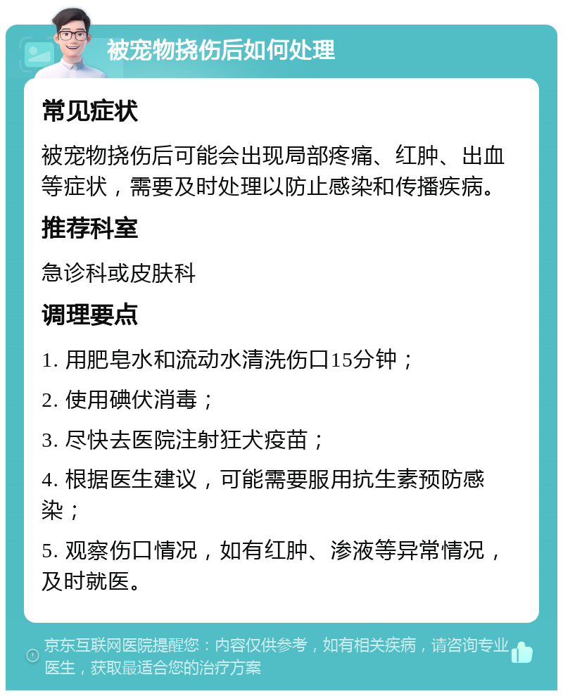 被宠物挠伤后如何处理 常见症状 被宠物挠伤后可能会出现局部疼痛、红肿、出血等症状，需要及时处理以防止感染和传播疾病。 推荐科室 急诊科或皮肤科 调理要点 1. 用肥皂水和流动水清洗伤口15分钟； 2. 使用碘伏消毒； 3. 尽快去医院注射狂犬疫苗； 4. 根据医生建议，可能需要服用抗生素预防感染； 5. 观察伤口情况，如有红肿、渗液等异常情况，及时就医。