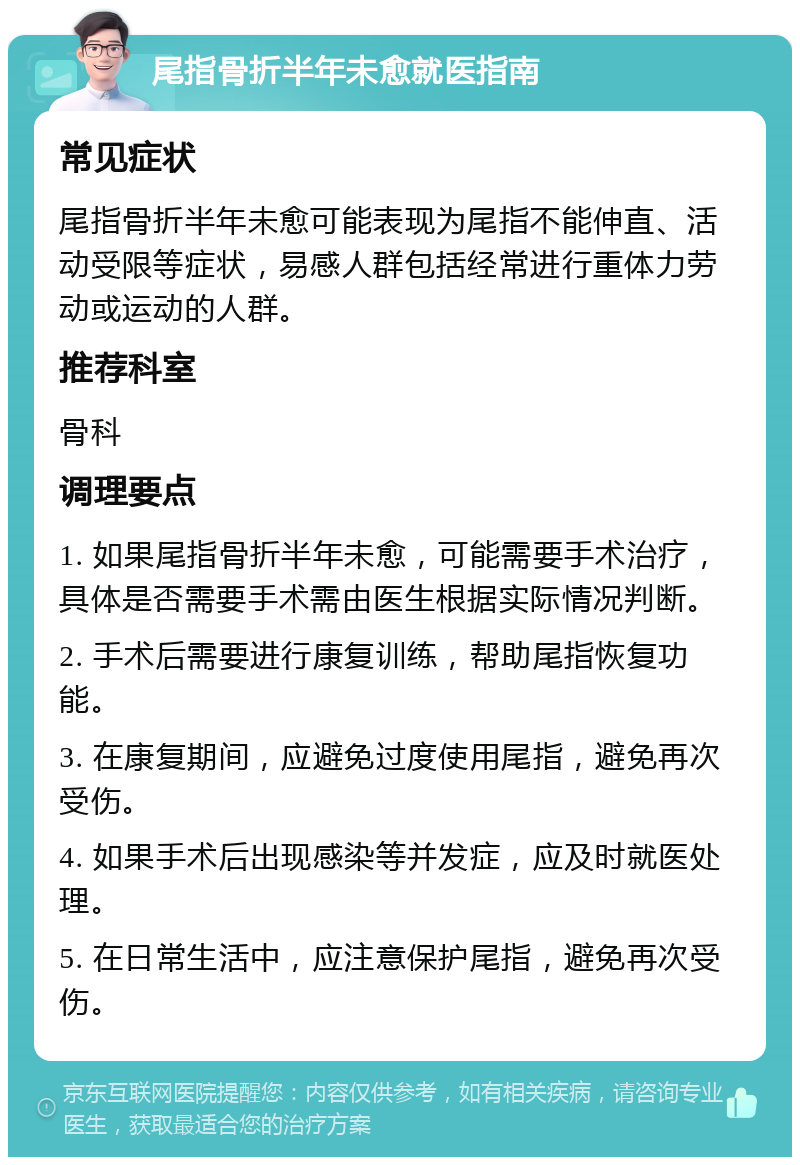 尾指骨折半年未愈就医指南 常见症状 尾指骨折半年未愈可能表现为尾指不能伸直、活动受限等症状，易感人群包括经常进行重体力劳动或运动的人群。 推荐科室 骨科 调理要点 1. 如果尾指骨折半年未愈，可能需要手术治疗，具体是否需要手术需由医生根据实际情况判断。 2. 手术后需要进行康复训练，帮助尾指恢复功能。 3. 在康复期间，应避免过度使用尾指，避免再次受伤。 4. 如果手术后出现感染等并发症，应及时就医处理。 5. 在日常生活中，应注意保护尾指，避免再次受伤。