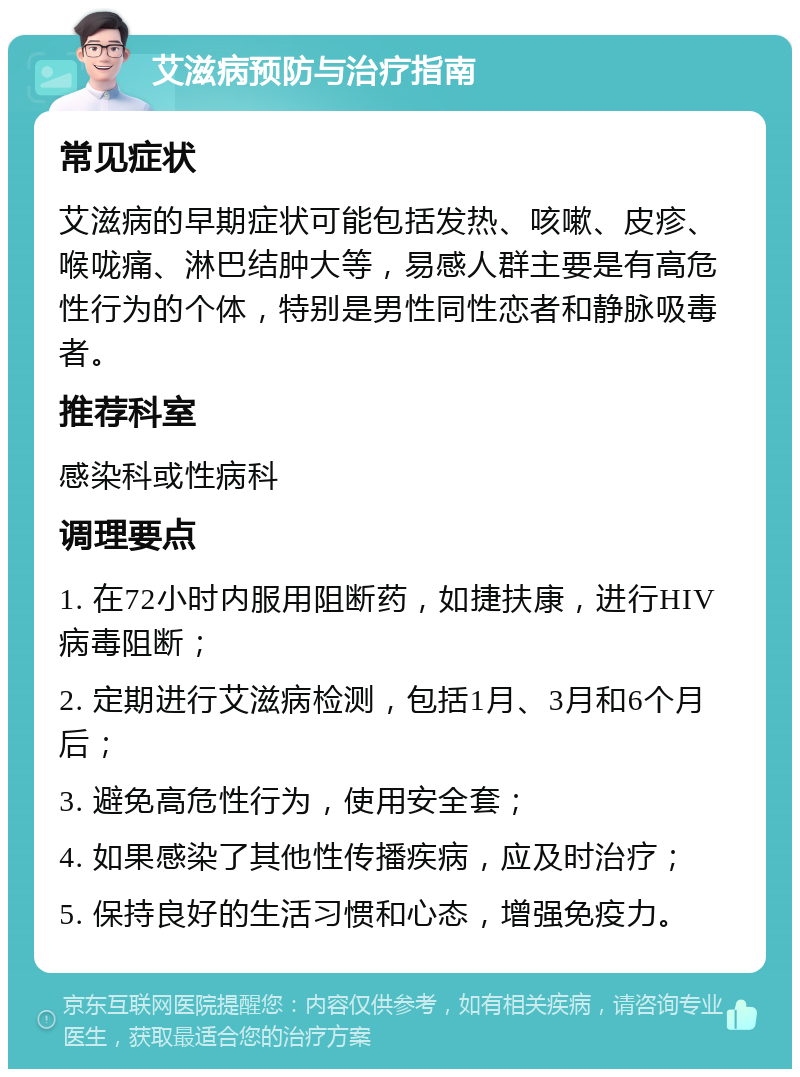 艾滋病预防与治疗指南 常见症状 艾滋病的早期症状可能包括发热、咳嗽、皮疹、喉咙痛、淋巴结肿大等，易感人群主要是有高危性行为的个体，特别是男性同性恋者和静脉吸毒者。 推荐科室 感染科或性病科 调理要点 1. 在72小时内服用阻断药，如捷扶康，进行HIV病毒阻断； 2. 定期进行艾滋病检测，包括1月、3月和6个月后； 3. 避免高危性行为，使用安全套； 4. 如果感染了其他性传播疾病，应及时治疗； 5. 保持良好的生活习惯和心态，增强免疫力。