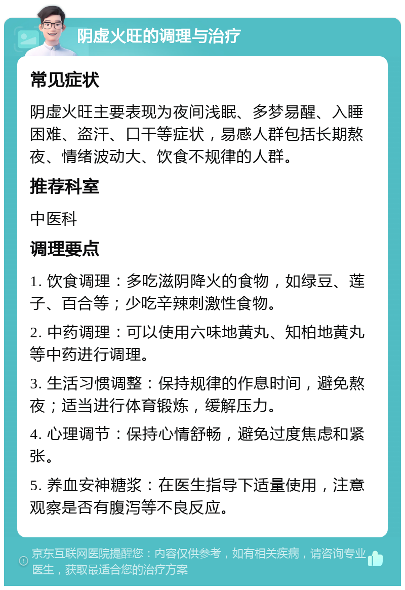 阴虚火旺的调理与治疗 常见症状 阴虚火旺主要表现为夜间浅眠、多梦易醒、入睡困难、盗汗、口干等症状，易感人群包括长期熬夜、情绪波动大、饮食不规律的人群。 推荐科室 中医科 调理要点 1. 饮食调理：多吃滋阴降火的食物，如绿豆、莲子、百合等；少吃辛辣刺激性食物。 2. 中药调理：可以使用六味地黄丸、知柏地黄丸等中药进行调理。 3. 生活习惯调整：保持规律的作息时间，避免熬夜；适当进行体育锻炼，缓解压力。 4. 心理调节：保持心情舒畅，避免过度焦虑和紧张。 5. 养血安神糖浆：在医生指导下适量使用，注意观察是否有腹泻等不良反应。