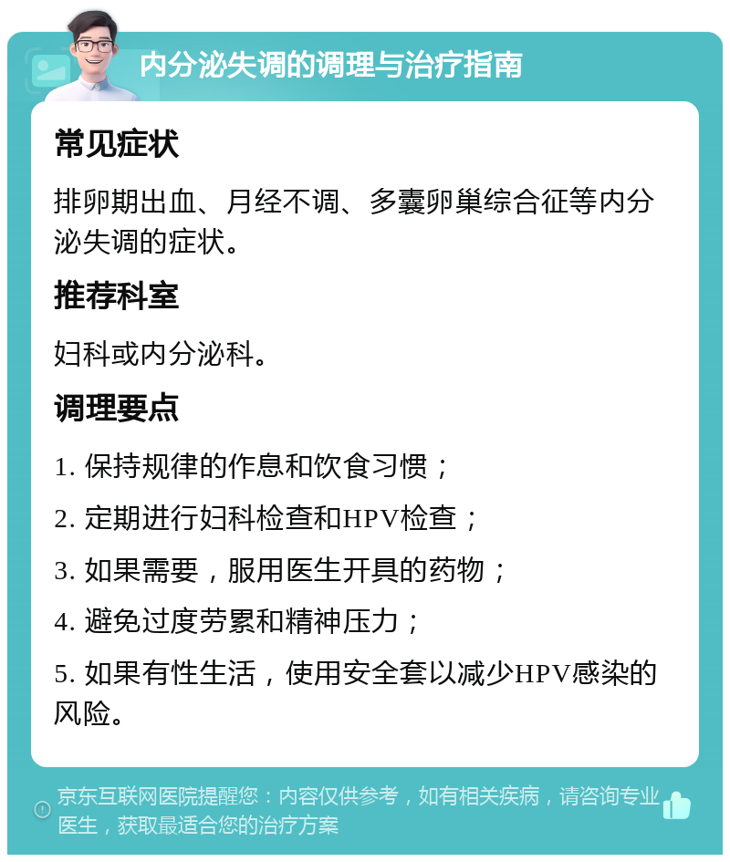 内分泌失调的调理与治疗指南 常见症状 排卵期出血、月经不调、多囊卵巢综合征等内分泌失调的症状。 推荐科室 妇科或内分泌科。 调理要点 1. 保持规律的作息和饮食习惯； 2. 定期进行妇科检查和HPV检查； 3. 如果需要，服用医生开具的药物； 4. 避免过度劳累和精神压力； 5. 如果有性生活，使用安全套以减少HPV感染的风险。