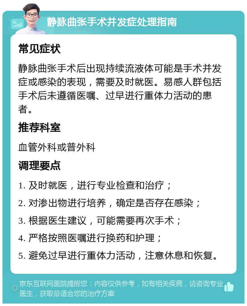 静脉曲张手术并发症处理指南 常见症状 静脉曲张手术后出现持续流液体可能是手术并发症或感染的表现，需要及时就医。易感人群包括手术后未遵循医嘱、过早进行重体力活动的患者。 推荐科室 血管外科或普外科 调理要点 1. 及时就医，进行专业检查和治疗； 2. 对渗出物进行培养，确定是否存在感染； 3. 根据医生建议，可能需要再次手术； 4. 严格按照医嘱进行换药和护理； 5. 避免过早进行重体力活动，注意休息和恢复。