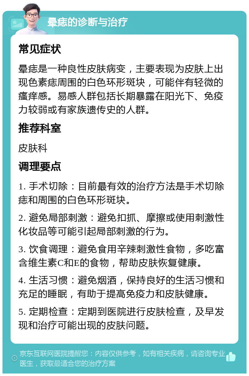 晕痣的诊断与治疗 常见症状 晕痣是一种良性皮肤病变，主要表现为皮肤上出现色素痣周围的白色环形斑块，可能伴有轻微的瘙痒感。易感人群包括长期暴露在阳光下、免疫力较弱或有家族遗传史的人群。 推荐科室 皮肤科 调理要点 1. 手术切除：目前最有效的治疗方法是手术切除痣和周围的白色环形斑块。 2. 避免局部刺激：避免扣抓、摩擦或使用刺激性化妆品等可能引起局部刺激的行为。 3. 饮食调理：避免食用辛辣刺激性食物，多吃富含维生素C和E的食物，帮助皮肤恢复健康。 4. 生活习惯：避免烟酒，保持良好的生活习惯和充足的睡眠，有助于提高免疫力和皮肤健康。 5. 定期检查：定期到医院进行皮肤检查，及早发现和治疗可能出现的皮肤问题。