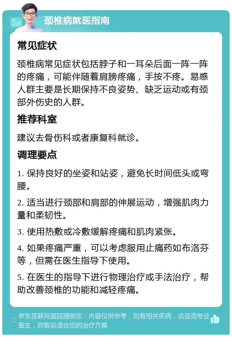 颈椎病就医指南 常见症状 颈椎病常见症状包括脖子和一耳朵后面一阵一阵的疼痛，可能伴随着肩膀疼痛，手按不疼。易感人群主要是长期保持不良姿势、缺乏运动或有颈部外伤史的人群。 推荐科室 建议去骨伤科或者康复科就诊。 调理要点 1. 保持良好的坐姿和站姿，避免长时间低头或弯腰。 2. 适当进行颈部和肩部的伸展运动，增强肌肉力量和柔韧性。 3. 使用热敷或冷敷缓解疼痛和肌肉紧张。 4. 如果疼痛严重，可以考虑服用止痛药如布洛芬等，但需在医生指导下使用。 5. 在医生的指导下进行物理治疗或手法治疗，帮助改善颈椎的功能和减轻疼痛。