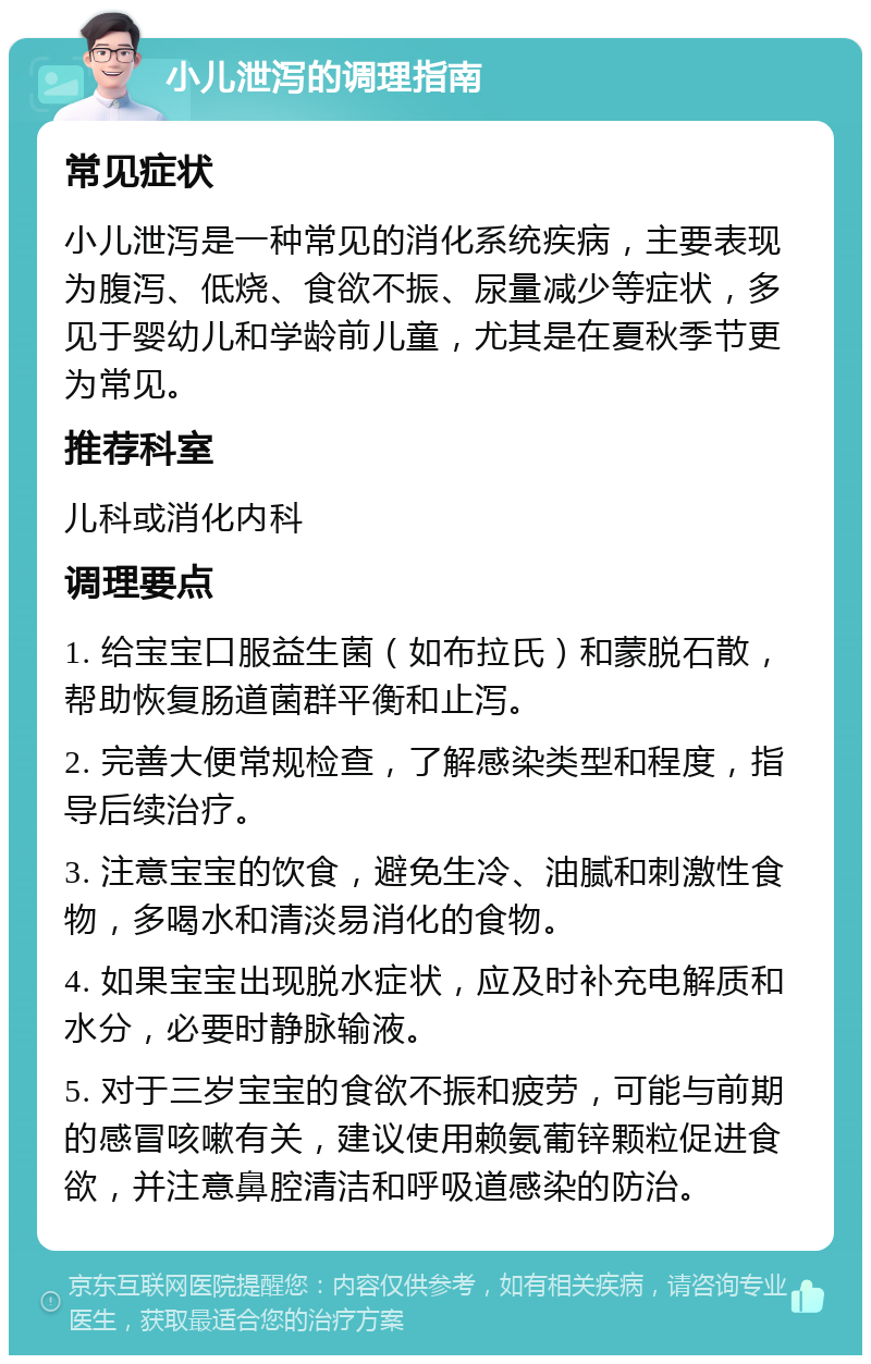 小儿泄泻的调理指南 常见症状 小儿泄泻是一种常见的消化系统疾病，主要表现为腹泻、低烧、食欲不振、尿量减少等症状，多见于婴幼儿和学龄前儿童，尤其是在夏秋季节更为常见。 推荐科室 儿科或消化内科 调理要点 1. 给宝宝口服益生菌（如布拉氏）和蒙脱石散，帮助恢复肠道菌群平衡和止泻。 2. 完善大便常规检查，了解感染类型和程度，指导后续治疗。 3. 注意宝宝的饮食，避免生冷、油腻和刺激性食物，多喝水和清淡易消化的食物。 4. 如果宝宝出现脱水症状，应及时补充电解质和水分，必要时静脉输液。 5. 对于三岁宝宝的食欲不振和疲劳，可能与前期的感冒咳嗽有关，建议使用赖氨葡锌颗粒促进食欲，并注意鼻腔清洁和呼吸道感染的防治。